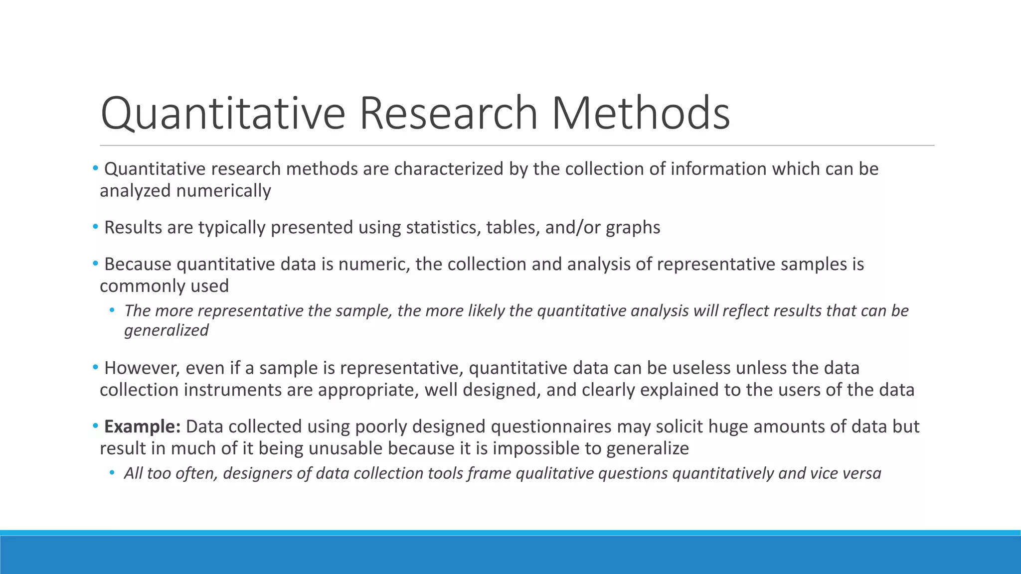 Quantitative Research Methods
• Quantitative research methods are characterized by the collection of information which can be
analyzed numerically
• Results are typically presented using statistics, tables, and/or graphs
• Because quantitative data is numeric, the collection and analysis of representative samples is
commonly used
• The more representative the sample, the more likely the quantitative analysis will reflect results that can be
generalized
• However, even if a sample is representative, quantitative data can be useless unless the data
collection instruments are appropriate, well designed, and clearly explained to the users of the data
• Example: Data collected using poorly designed questionnaires may solicit huge amounts of data but
result in much of it being unusable because it is impossible to generalize
• All too often, designers of data collection tools frame qualitative questions quantitatively and vice versa
 