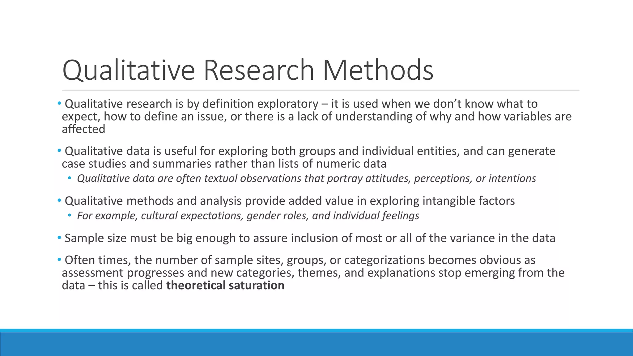 Qualitative Research Methods
• Qualitative research is by definition exploratory – it is used when we don’t know what to
expect, how to define an issue, or there is a lack of understanding of why and how variables are
affected
• Qualitative data is useful for exploring both groups and individual entities, and can generate
case studies and summaries rather than lists of numeric data
• Qualitative data are often textual observations that portray attitudes, perceptions, or intentions
• Qualitative methods and analysis provide added value in exploring intangible factors
• For example, cultural expectations, gender roles, and individual feelings
• Sample size must be big enough to assure inclusion of most or all of the variance in the data
• Often times, the number of sample sites, groups, or categorizations becomes obvious as
assessment progresses and new categories, themes, and explanations stop emerging from the
data – this is called theoretical saturation
 