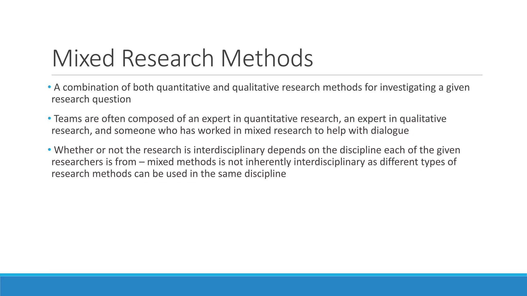 Mixed Research Methods
• A combination of both quantitative and qualitative research methods for investigating a given
research question
• Teams are often composed of an expert in quantitative research, an expert in qualitative
research, and someone who has worked in mixed research to help with dialogue
• Whether or not the research is interdisciplinary depends on the discipline each of the given
researchers is from – mixed methods is not inherently interdisciplinary as different types of
research methods can be used in the same discipline
 