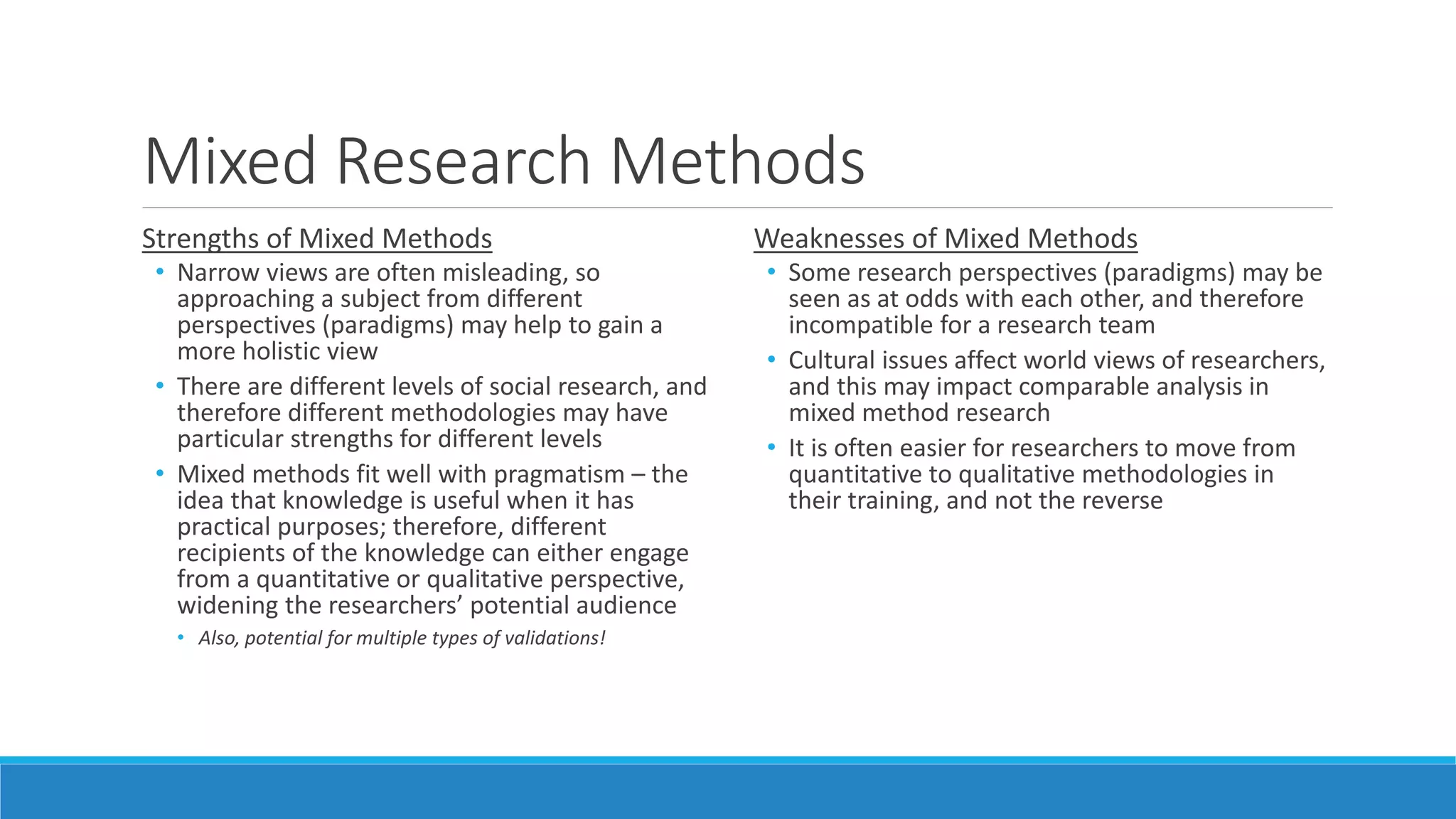 Mixed Research Methods
Strengths of Mixed Methods
• Narrow views are often misleading, so
approaching a subject from different
perspectives (paradigms) may help to gain a
more holistic view
• There are different levels of social research, and
therefore different methodologies may have
particular strengths for different levels
• Mixed methods fit well with pragmatism – the
idea that knowledge is useful when it has
practical purposes; therefore, different
recipients of the knowledge can either engage
from a quantitative or qualitative perspective,
widening the researchers’ potential audience
• Also, potential for multiple types of validations!
Weaknesses of Mixed Methods
• Some research perspectives (paradigms) may be
seen as at odds with each other, and therefore
incompatible for a research team
• Cultural issues affect world views of researchers,
and this may impact comparable analysis in
mixed method research
• It is often easier for researchers to move from
quantitative to qualitative methodologies in
their training, and not the reverse
 