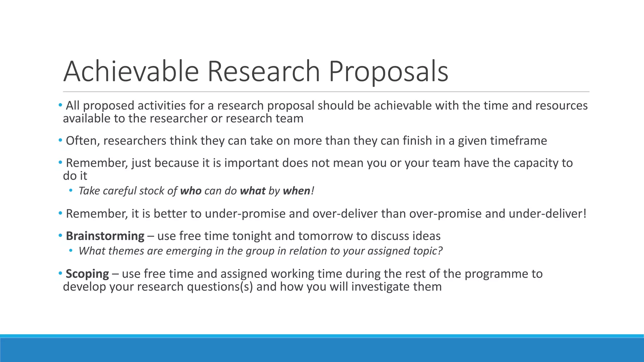 Achievable Research Proposals
• All proposed activities for a research proposal should be achievable with the time and resources
available to the researcher or research team
• Often, researchers think they can take on more than they can finish in a given timeframe
• Remember, just because it is important does not mean you or your team have the capacity to
do it
• Take careful stock of who can do what by when!
• Remember, it is better to under-promise and over-deliver than over-promise and under-deliver!
• Brainstorming – use free time tonight and tomorrow to discuss ideas
• What themes are emerging in the group in relation to your assigned topic?
• Scoping – use free time and assigned working time during the rest of the programme to
develop your research questions(s) and how you will investigate them
 