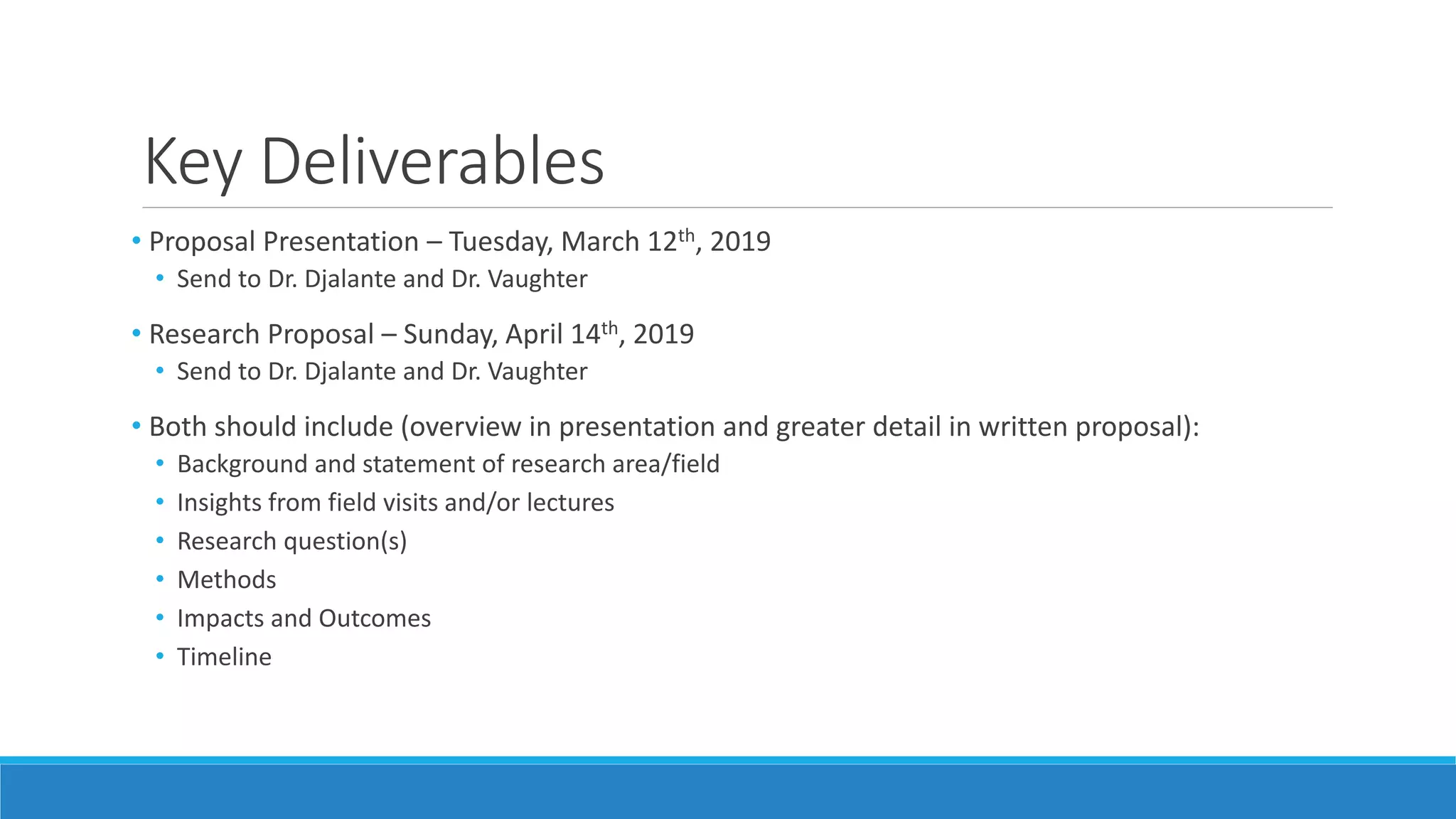 Key Deliverables
• Proposal Presentation – Tuesday, March 12th, 2019
• Send to Dr. Djalante and Dr. Vaughter
• Research Proposal – Sunday, April 14th, 2019
• Send to Dr. Djalante and Dr. Vaughter
• Both should include (overview in presentation and greater detail in written proposal):
• Background and statement of research area/field
• Insights from field visits and/or lectures
• Research question(s)
• Methods
• Impacts and Outcomes
• Timeline
 