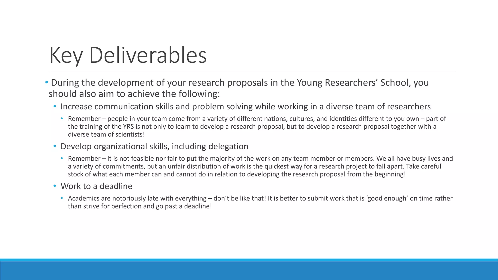 Key Deliverables
• During the development of your research proposals in the Young Researchers’ School, you
should also aim to achieve the following:
• Increase communication skills and problem solving while working in a diverse team of researchers
• Remember – people in your team come from a variety of different nations, cultures, and identities different to you own – part of
the training of the YRS is not only to learn to develop a research proposal, but to develop a research proposal together with a
diverse team of scientists!
• Develop organizational skills, including delegation
• Remember – it is not feasible nor fair to put the majority of the work on any team member or members. We all have busy lives and
a variety of commitments, but an unfair distribution of work is the quickest way for a research project to fall apart. Take careful
stock of what each member can and cannot do in relation to developing the research proposal from the beginning!
• Work to a deadline
• Academics are notoriously late with everything – don’t be like that! It is better to submit work that is ‘good enough’ on time rather
than strive for perfection and go past a deadline!
 