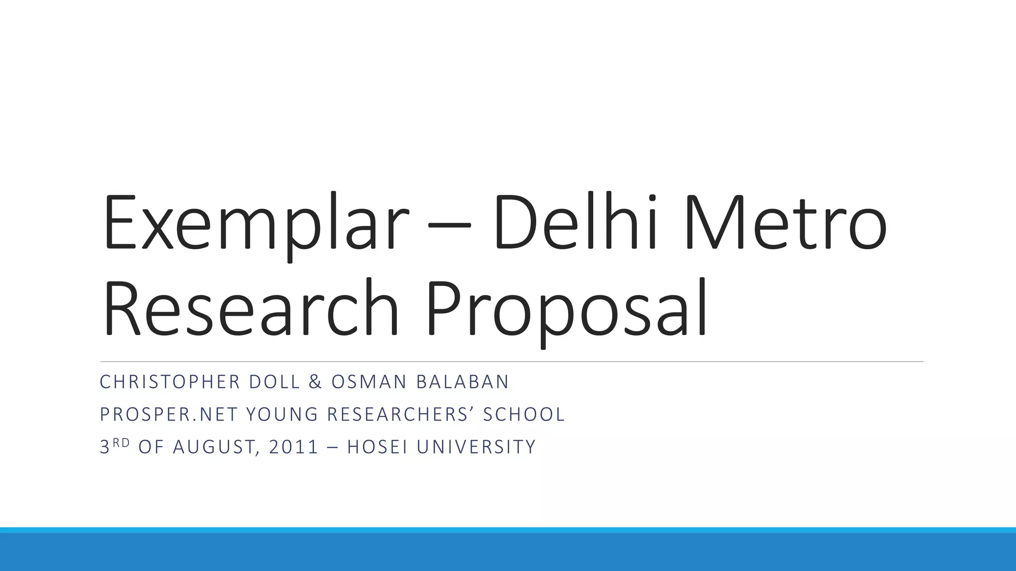 Exemplar – Delhi Metro
Research Proposal
CHRISTOPHER DOLL & OSMAN BALABAN
PROSPER.NET YOUNG RESEARCHERS’ SCHOOL
3RD OF AUGUST, 2011 – HOSEI UNIVERSITY
 