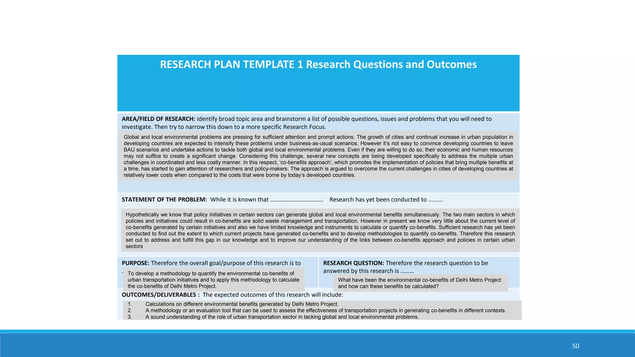 50
RESEARCH PLAN TEMPLATE 1 Research Questions and Outcomes
AREA/FIELD OF RESEARCH: identify broad topic area and brainstorm a list of possible questions, issues and problems that you will need to
investigate. Then try to narrow this down to a more specific Research Focus.
STATEMENT OF THE PROBLEM: While it is known that …………………………….. Research has yet been conducted to .........
PURPOSE: Therefore the overall goal/purpose of this research is to
………
RESEARCH QUESTION: Therefore the research question to be
answered by this research is ………
OUTCOMES/DELIVERABLES : The expected outcomes of this research will include:
Global and local environmental problems are pressing for sufficient attention and prompt actions. The growth of cities and continual increase in urban population in
developing countries are expected to intensify these problems under business-as-usual scenarios. However it’s not easy to convince developing countries to leave
BAU scenarios and undertake actions to tackle both global and local environmental problems. Even if they are willing to do so, their economic and human resources
may not suffice to create a significant change. Considering this challenge, several new concepts are being developed specifically to address the multiple urban
challenges in coordinated and less costly manner. In this respect, ‘co-benefits approach’, which promotes the implementation of policies that bring multiple benefits at
a time, has started to gain attention of researchers and policy-makers. The approach is argued to overcome the current challenges in cities of developing countries at
relatively lower costs when compared to the costs that were borne by today’s developed countries.
Hypothetically we know that policy initiatives in certain sectors can generate global and local environmental benefits simultaneously. The two main sectors in which
policies and initiatives could result in co-benefits are solid waste management and transportation. However in present we know very little about the current level of
co-benefits generated by certain initiatives and also we have limited knowledge and instruments to calculate or quantify co-benefits. Sufficient research has yet been
conducted to find out the extent to which current projects have generated co-benefits and to develop methodologies to quantify co-benefits. Therefore this research
set out to address and fulfill this gap in our knowledge and to improve our understanding of the links between co-benefits approach and policies in certain urban
sectors
To develop a methodology to quantify the environmental co-benefits of
urban transportation initiatives and to apply this methodology to calculate
the co-benefits of Delhi Metro Project.
What have been the environmental co-benefits of Delhi Metro Project
and how can these benefits be calculated?
1. Calculations on different environmental benefits generated by Delhi Metro Project.
2. A methodology or an evaluation tool that can be used to assess the effectiveness of transportation projects in generating co-benefits in different contexts.
3. A sound understanding of the role of urban transportation sector in tacking global and local environmental problems.
 