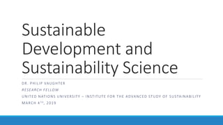 Sustainable
Development and
Sustainability Science
DR. PHILIP VAUGHTER
RESEARCH FELLOW
UNITED NATIONS UNIVERSITY – INSTITUTE FOR THE ADVANCED STUDY OF SUSTAINABILITY
MARCH 4TH, 2019
 
