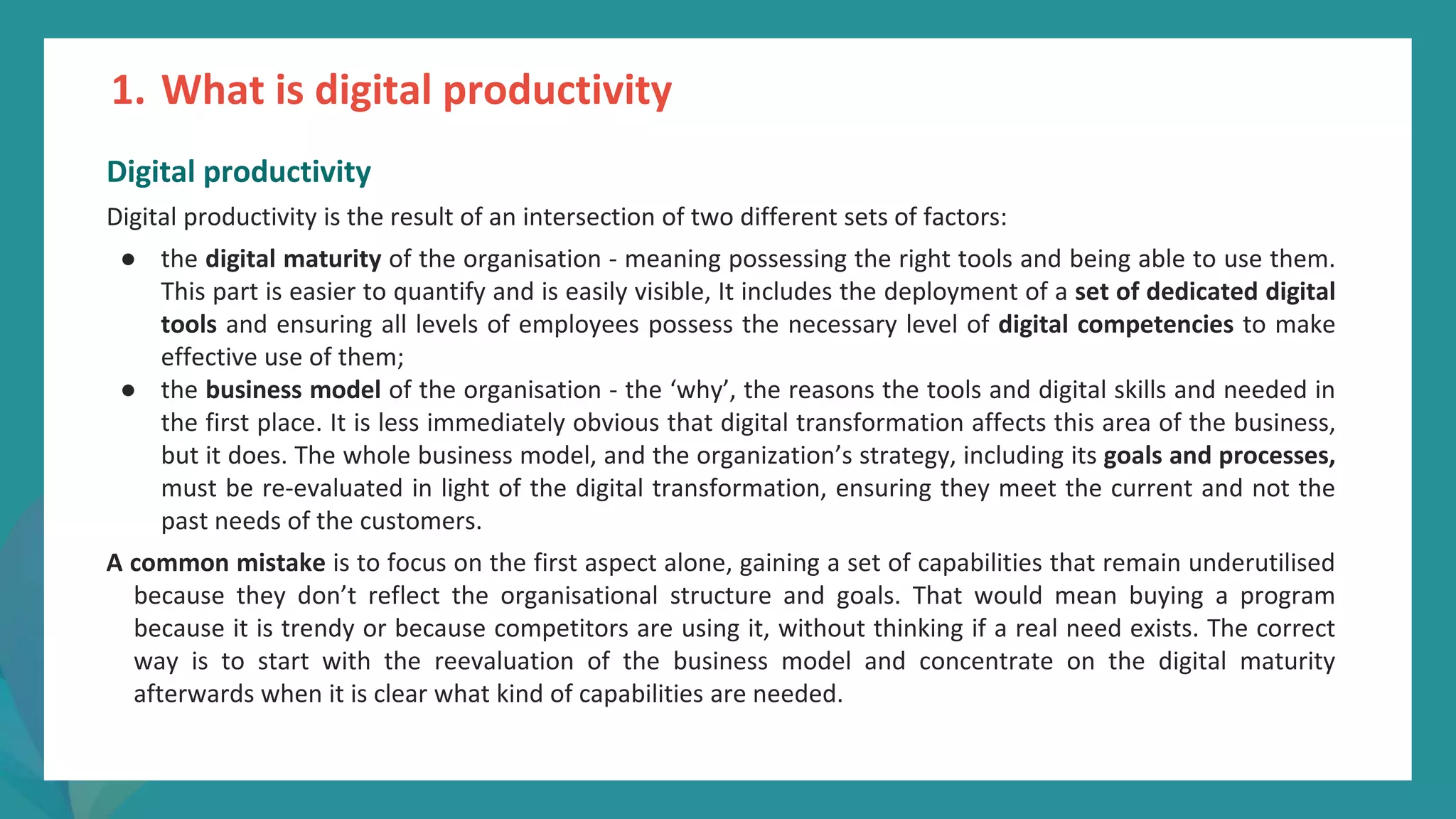 post
pandemic
empowerment
programme
Digital productivity
Digital productivity is the result of an intersection of two different sets of factors:
● the digital maturity of the organisation - meaning possessing the right tools and being able to use them.
This part is easier to quantify and is easily visible, It includes the deployment of a set of dedicated digital
tools and ensuring all levels of employees possess the necessary level of digital competencies to make
effective use of them;
● the business model of the organisation - the ‘why’, the reasons the tools and digital skills and needed in
the first place. It is less immediately obvious that digital transformation affects this area of the business,
but it does. The whole business model, and the organization’s strategy, including its goals and processes,
must be re-evaluated in light of the digital transformation, ensuring they meet the current and not the
past needs of the customers.
A common mistake is to focus on the first aspect alone, gaining a set of capabilities that remain underutilised
because they don’t reflect the organisational structure and goals. That would mean buying a program
because it is trendy or because competitors are using it, without thinking if a real need exists. The correct
way is to start with the reevaluation of the business model and concentrate on the digital maturity
afterwards when it is clear what kind of capabilities are needed.
1. What is digital productivity
 