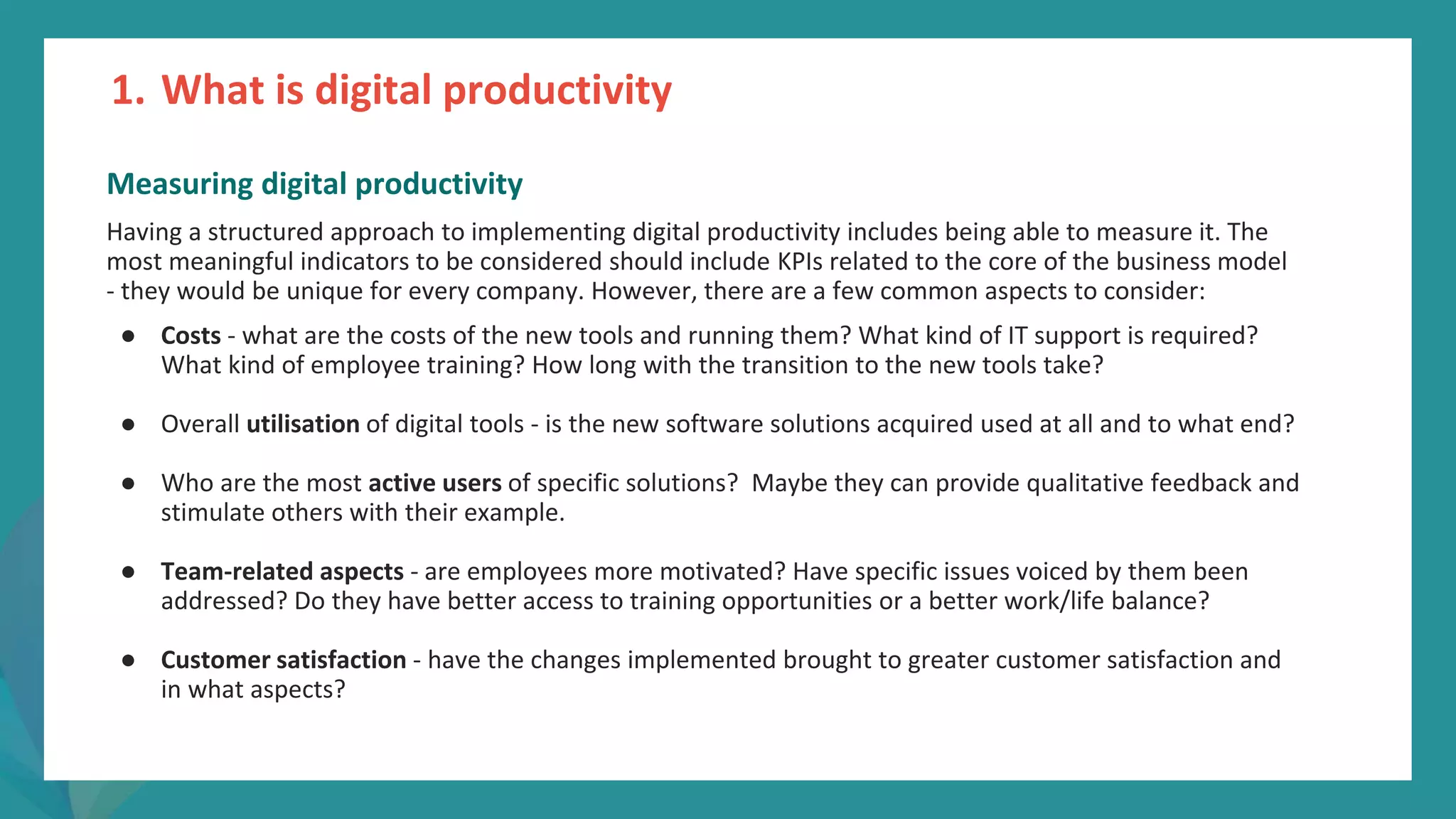 post
pandemic
empowerment
programme
Measuring digital productivity
Having a structured approach to implementing digital productivity includes being able to measure it. The
most meaningful indicators to be considered should include KPIs related to the core of the business model
- they would be unique for every company. However, there are a few common aspects to consider:
● Costs - what are the costs of the new tools and running them? What kind of IT support is required?
What kind of employee training? How long with the transition to the new tools take?
● Overall utilisation of digital tools - is the new software solutions acquired used at all and to what end?
● Who are the most active users of specific solutions? Maybe they can provide qualitative feedback and
stimulate others with their example.
● Team-related aspects - are employees more motivated? Have specific issues voiced by them been
addressed? Do they have better access to training opportunities or a better work/life balance?
● Customer satisfaction - have the changes implemented brought to greater customer satisfaction and
in what aspects?
1. What is digital productivity
 