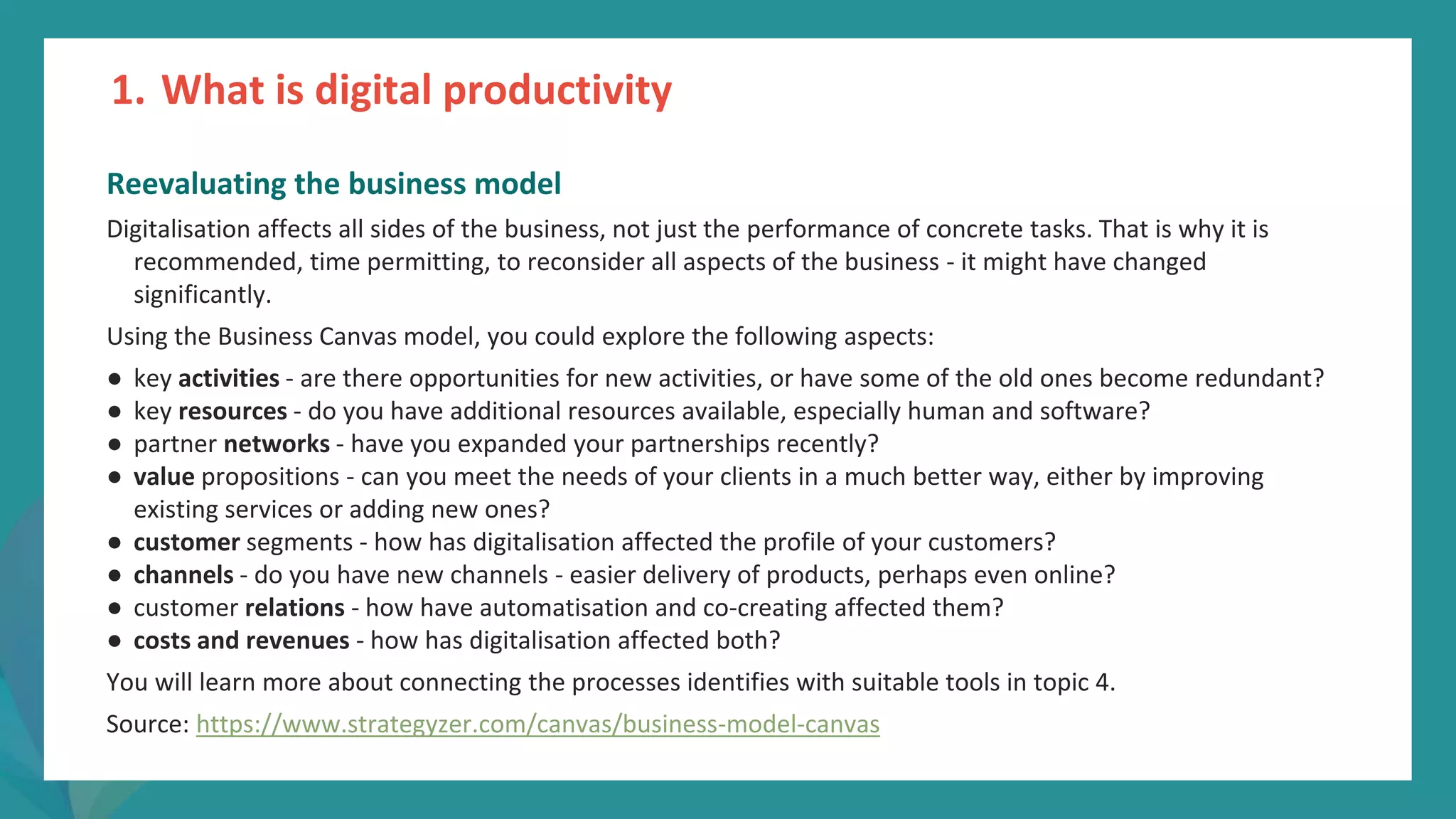post
pandemic
empowerment
programme
Reevaluating the business model
Digitalisation affects all sides of the business, not just the performance of concrete tasks. That is why it is
recommended, time permitting, to reconsider all aspects of the business - it might have changed
significantly.
Using the Business Canvas model, you could explore the following aspects:
● key activities - are there opportunities for new activities, or have some of the old ones become redundant?
● key resources - do you have additional resources available, especially human and software?
● partner networks - have you expanded your partnerships recently?
● value propositions - can you meet the needs of your clients in a much better way, either by improving
existing services or adding new ones?
● customer segments - how has digitalisation affected the profile of your customers?
● channels - do you have new channels - easier delivery of products, perhaps even online?
● customer relations - how have automatisation and co-creating affected them?
● costs and revenues - how has digitalisation affected both?
You will learn more about connecting the processes identifies with suitable tools in topic 4.
Source: https://www.strategyzer.com/canvas/business-model-canvas
1. What is digital productivity
 