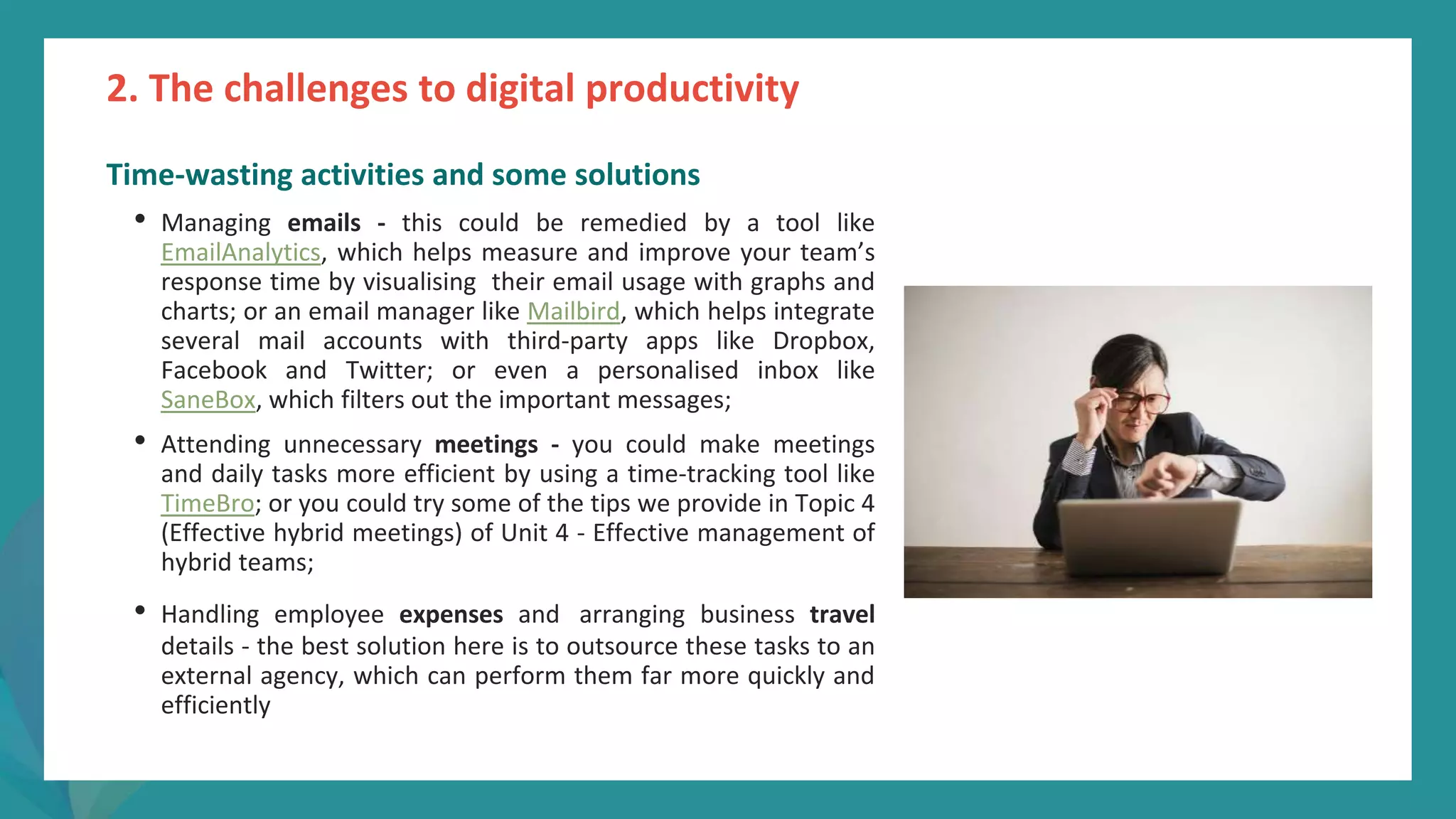 post
pandemic
empowerment
programme
Time-wasting activities and some solutions
• Managing emails - this could be remedied by a tool like
EmailAnalytics, which helps measure and improve your team’s
response time by visualising their email usage with graphs and
charts; or an email manager like Mailbird, which helps integrate
several mail accounts with third-party apps like Dropbox,
Facebook and Twitter; or even a personalised inbox like
SaneBox, which filters out the important messages;
• Attending unnecessary meetings - you could make meetings
and daily tasks more efficient by using a time-tracking tool like
TimeBro; or you could try some of the tips we provide in Topic 4
(Effective hybrid meetings) of Unit 4 - Effective management of
hybrid teams;
• Handling employee expenses and arranging business travel
details - the best solution here is to outsource these tasks to an
external agency, which can perform them far more quickly and
efficiently
2. The challenges to digital productivity
 