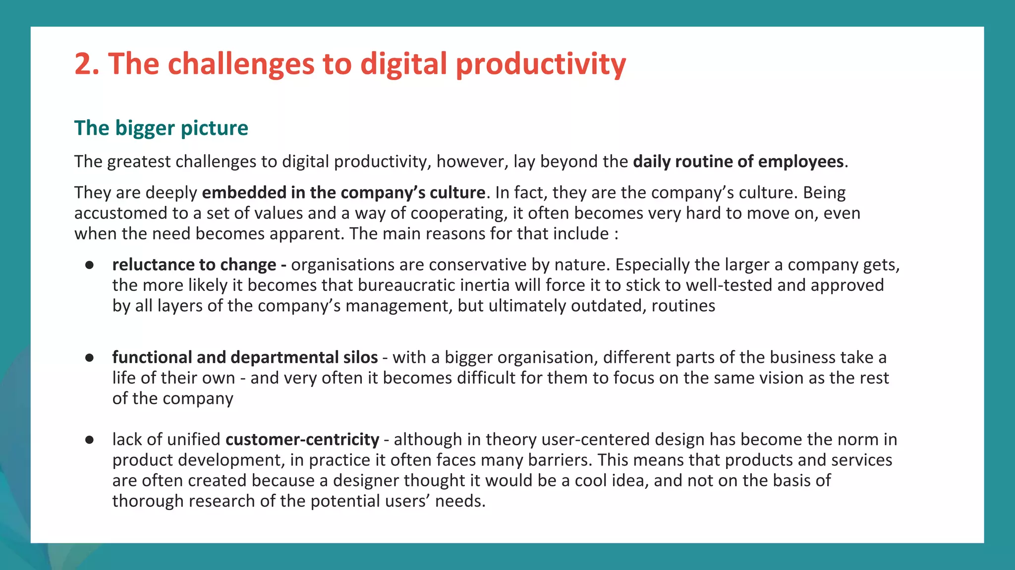 post
pandemic
empowerment
programme
The bigger picture
The greatest challenges to digital productivity, however, lay beyond the daily routine of employees.
They are deeply embedded in the company’s culture. In fact, they are the company’s culture. Being
accustomed to a set of values and a way of cooperating, it often becomes very hard to move on, even
when the need becomes apparent. The main reasons for that include :
● reluctance to change - organisations are conservative by nature. Especially the larger a company gets,
the more likely it becomes that bureaucratic inertia will force it to stick to well-tested and approved
by all layers of the company’s management, but ultimately outdated, routines
● functional and departmental silos - with a bigger organisation, different parts of the business take a
life of their own - and very often it becomes difficult for them to focus on the same vision as the rest
of the company
● lack of unified customer-centricity - although in theory user-centered design has become the norm in
product development, in practice it often faces many barriers. This means that products and services
are often created because a designer thought it would be a cool idea, and not on the basis of
thorough research of the potential users’ needs.
2. The challenges to digital productivity
 