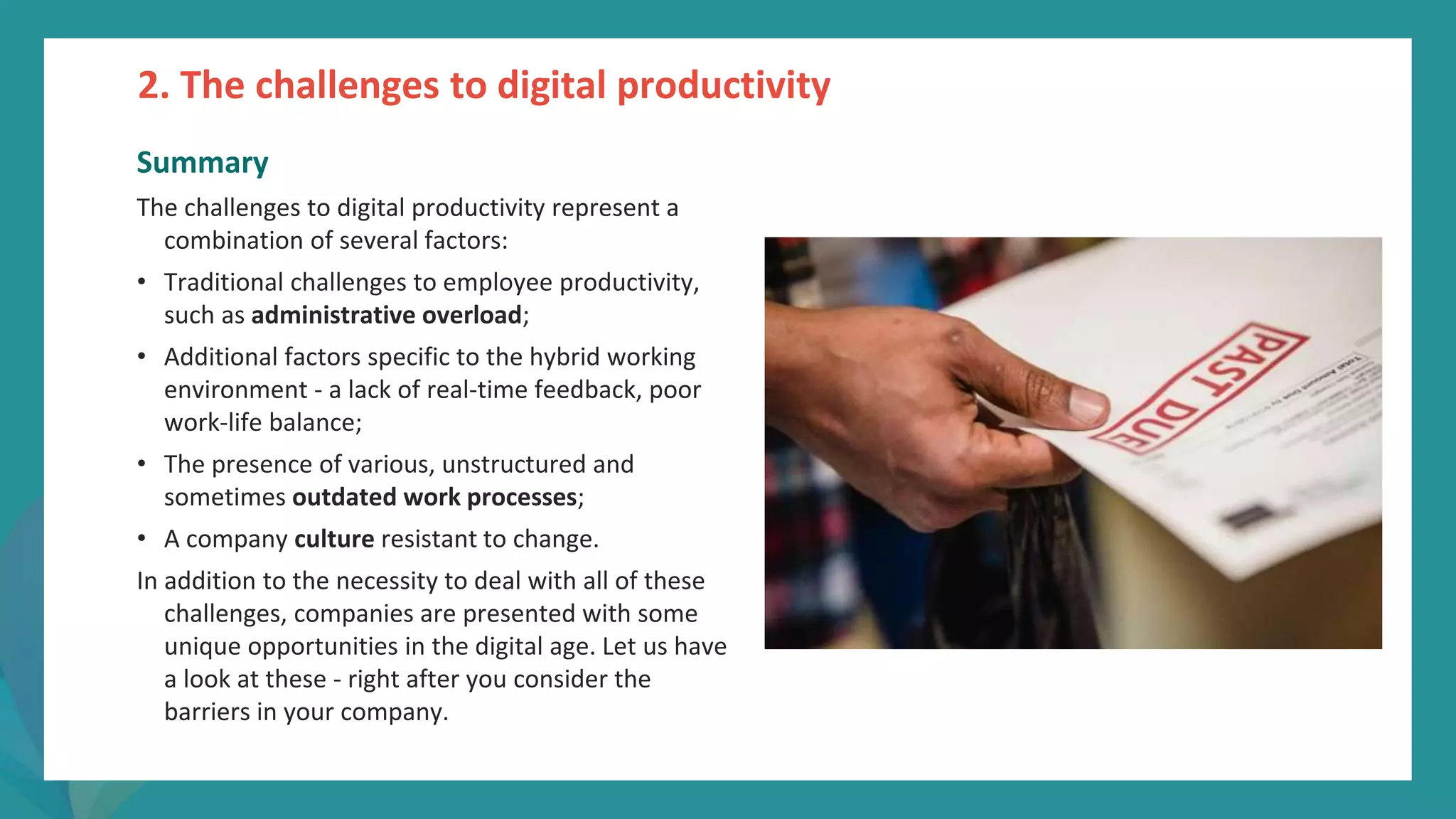 post
pandemic
empowerment
programme
Summary
The challenges to digital productivity represent a
combination of several factors:
• Traditional challenges to employee productivity,
such as administrative overload;
• Additional factors specific to the hybrid working
environment - a lack of real-time feedback, poor
work-life balance;
• The presence of various, unstructured and
sometimes outdated work processes;
• A company culture resistant to change.
In addition to the necessity to deal with all of these
challenges, companies are presented with some
unique opportunities in the digital age. Let us have
a look at these - right after you consider the
barriers in your company.
2. The challenges to digital productivity
 