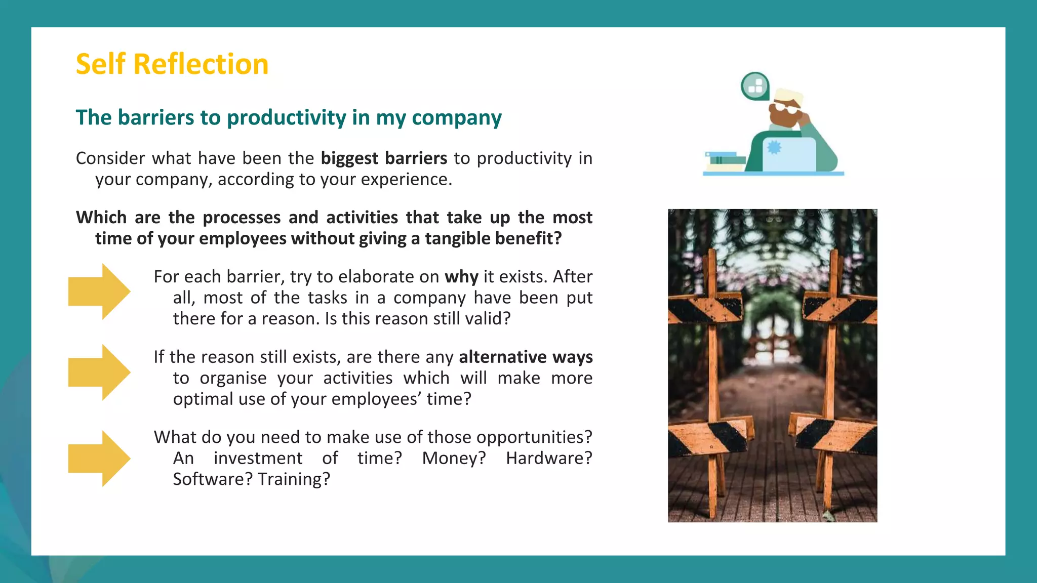 post
pandemic
empowerment
programme
Self Reflection
The barriers to productivity in my company
Consider what have been the biggest barriers to productivity in
your company, according to your experience.
Which are the processes and activities that take up the most
time of your employees without giving a tangible benefit?
For each barrier, try to elaborate on why it exists. After
all, most of the tasks in a company have been put
there for a reason. Is this reason still valid?
If the reason still exists, are there any alternative ways
to organise your activities which will make more
optimal use of your employees’ time?
What do you need to make use of those opportunities?
An investment of time? Money? Hardware?
Software? Training?
 