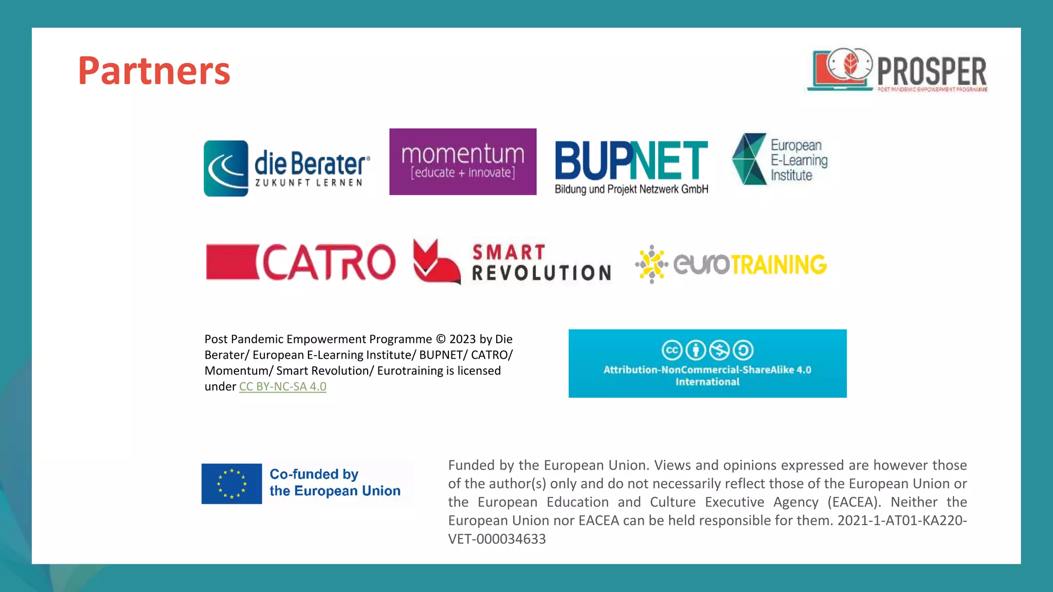post
pandemic
empowerment
programme
Partners
Funded by the European Union. Views and opinions expressed are however those
of the author(s) only and do not necessarily reflect those of the European Union or
the European Education and Culture Executive Agency (EACEA). Neither the
European Union nor EACEA can be held responsible for them. 2021-1-AT01-KA220-
VET-000034633
Post Pandemic Empowerment Programme © 2023 by Die
Berater/ European E-Learning Institute/ BUPNET/ CATRO/
Momentum/ Smart Revolution/ Eurotraining is licensed
under CC BY-NC-SA 4.0
 