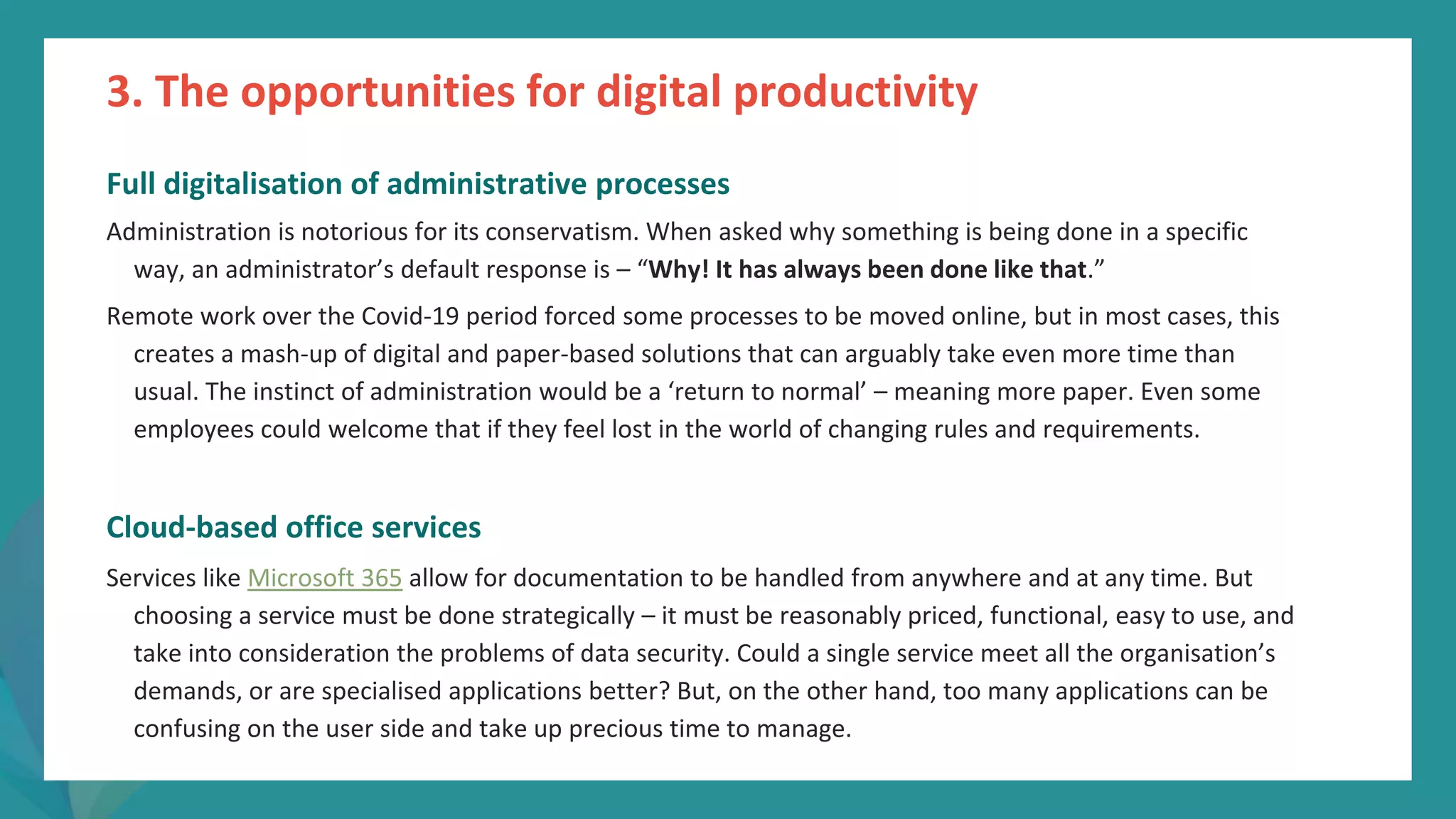 post
pandemic
empowerment
programme
Full digitalisation of administrative processes
Administration is notorious for its conservatism. When asked why something is being done in a specific
way, an administrator’s default response is – “Why! It has always been done like that.”
Remote work over the Covid-19 period forced some processes to be moved online, but in most cases, this
creates a mash-up of digital and paper-based solutions that can arguably take even more time than
usual. The instinct of administration would be a ‘return to normal’ – meaning more paper. Even some
employees could welcome that if they feel lost in the world of changing rules and requirements.
Cloud-based office services
Services like Microsoft 365 allow for documentation to be handled from anywhere and at any time. But
choosing a service must be done strategically – it must be reasonably priced, functional, easy to use, and
take into consideration the problems of data security. Could a single service meet all the organisation’s
demands, or are specialised applications better? But, on the other hand, too many applications can be
confusing on the user side and take up precious time to manage.
3. The opportunities for digital productivity
 