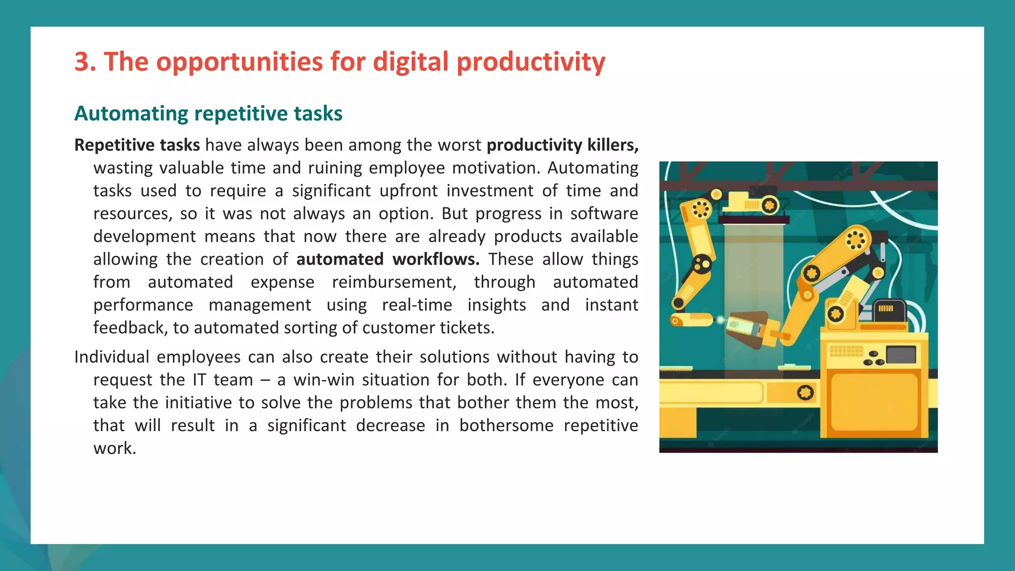 post
pandemic
empowerment
programme
Automating repetitive tasks
Repetitive tasks have always been among the worst productivity killers,
wasting valuable time and ruining employee motivation. Automating
tasks used to require a significant upfront investment of time and
resources, so it was not always an option. But progress in software
development means that now there are already products available
allowing the creation of automated workflows. These allow things
from automated expense reimbursement, through automated
performance management using real-time insights and instant
feedback, to automated sorting of customer tickets.
Individual employees can also create their solutions without having to
request the IT team – a win-win situation for both. If everyone can
take the initiative to solve the problems that bother them the most,
that will result in a significant decrease in bothersome repetitive
work.
3. The opportunities for digital productivity
 