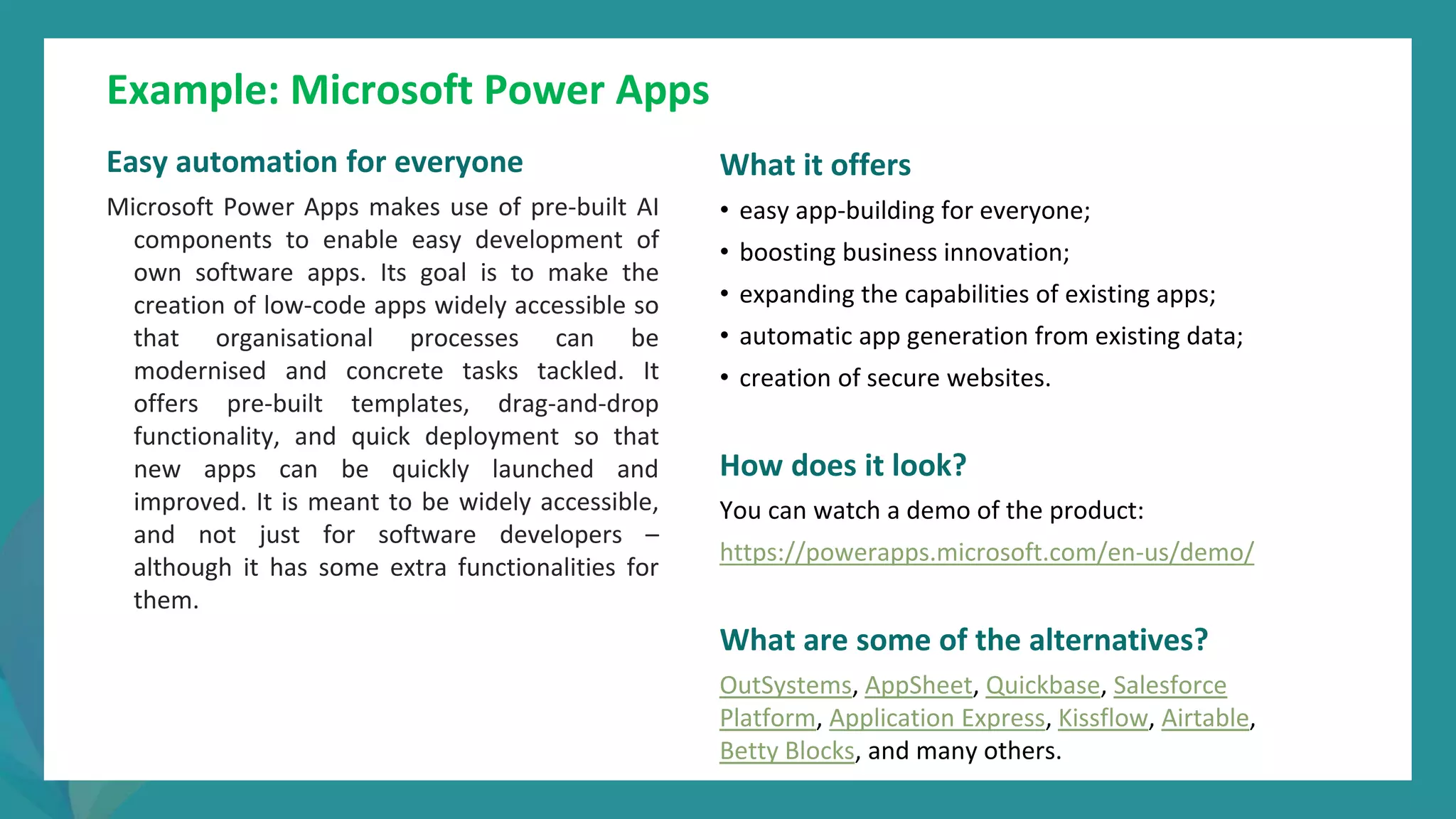 post
pandemic
empowerment
programme
Example: Microsoft Power Apps
Easy automation for everyone
Microsoft Power Apps makes use of pre-built AI
components to enable easy development of
own software apps. Its goal is to make the
creation of low-code apps widely accessible so
that organisational processes can be
modernised and concrete tasks tackled. It
offers pre-built templates, drag-and-drop
functionality, and quick deployment so that
new apps can be quickly launched and
improved. It is meant to be widely accessible,
and not just for software developers –
although it has some extra functionalities for
them.
What it offers
• easy app-building for everyone;
• boosting business innovation;
• expanding the capabilities of existing apps;
• automatic app generation from existing data;
• creation of secure websites.
How does it look?
You can watch a demo of the product:
https://powerapps.microsoft.com/en-us/demo/
What are some of the alternatives?
OutSystems, AppSheet, Quickbase, Salesforce
Platform, Application Express, Kissflow, Airtable,
Betty Blocks, and many others.
 