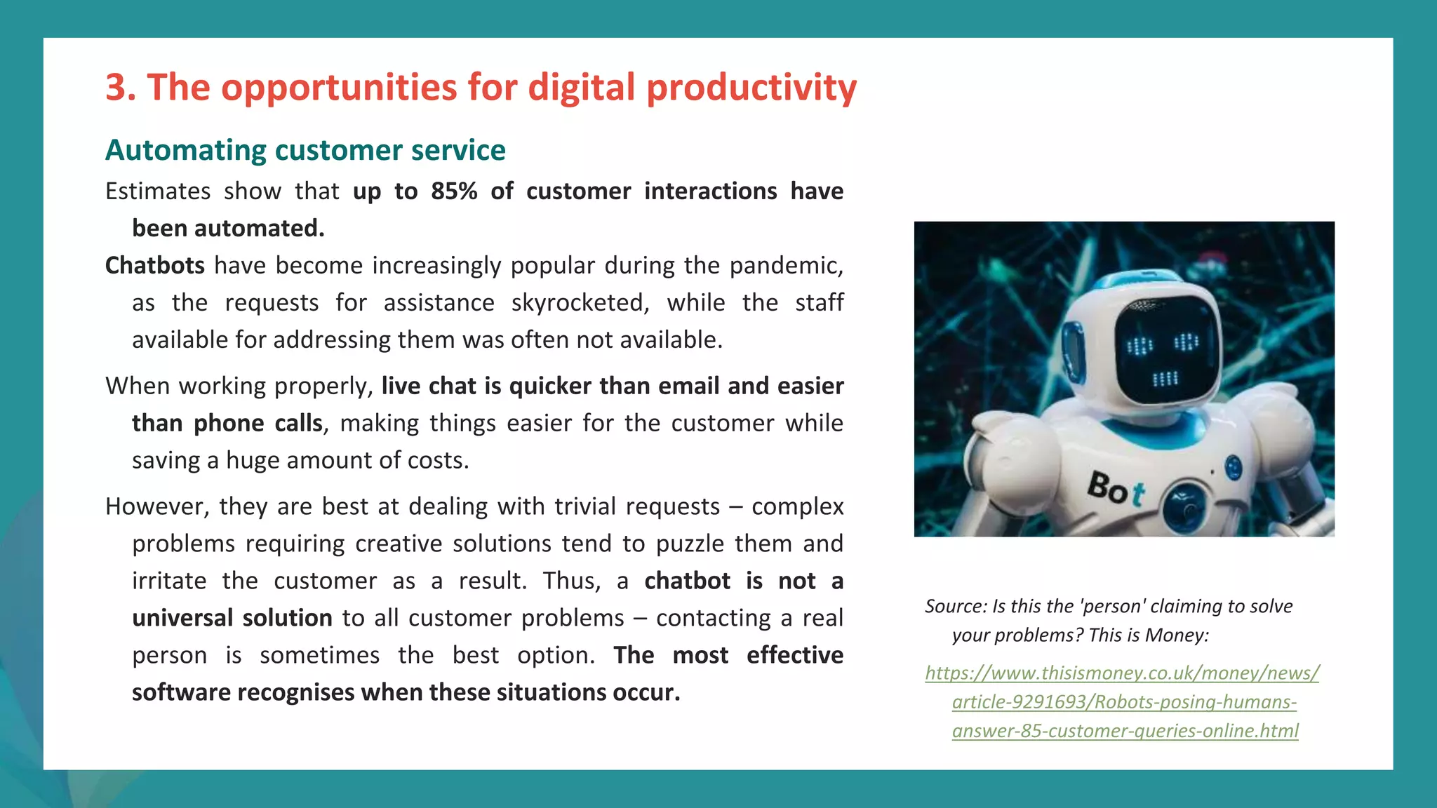post
pandemic
empowerment
programme
Automating customer service
Estimates show that up to 85% of customer interactions have
been automated.
Chatbots have become increasingly popular during the pandemic,
as the requests for assistance skyrocketed, while the staff
available for addressing them was often not available.
When working properly, live chat is quicker than email and easier
than phone calls, making things easier for the customer while
saving a huge amount of costs.
However, they are best at dealing with trivial requests – complex
problems requiring creative solutions tend to puzzle them and
irritate the customer as a result. Thus, a chatbot is not a
universal solution to all customer problems – contacting a real
person is sometimes the best option. The most effective
software recognises when these situations occur.
3. The opportunities for digital productivity
Source: Is this the 'person' claiming to solve
your problems? This is Money:
https://www.thisismoney.co.uk/money/news/
article-9291693/Robots-posing-humans-
answer-85-customer-queries-online.html
 