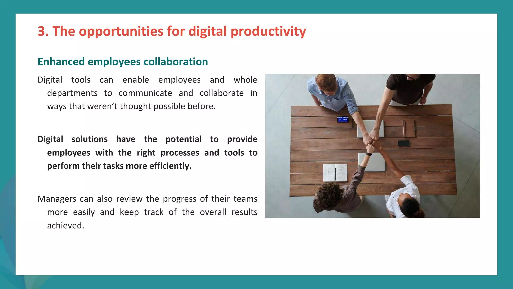 post
pandemic
empowerment
programme
Enhanced employees collaboration
Digital tools can enable employees and whole
departments to communicate and collaborate in
ways that weren’t thought possible before.
Digital solutions have the potential to provide
employees with the right processes and tools to
perform their tasks more efficiently.
Managers can also review the progress of their teams
more easily and keep track of the overall results
achieved.
3. The opportunities for digital productivity
 