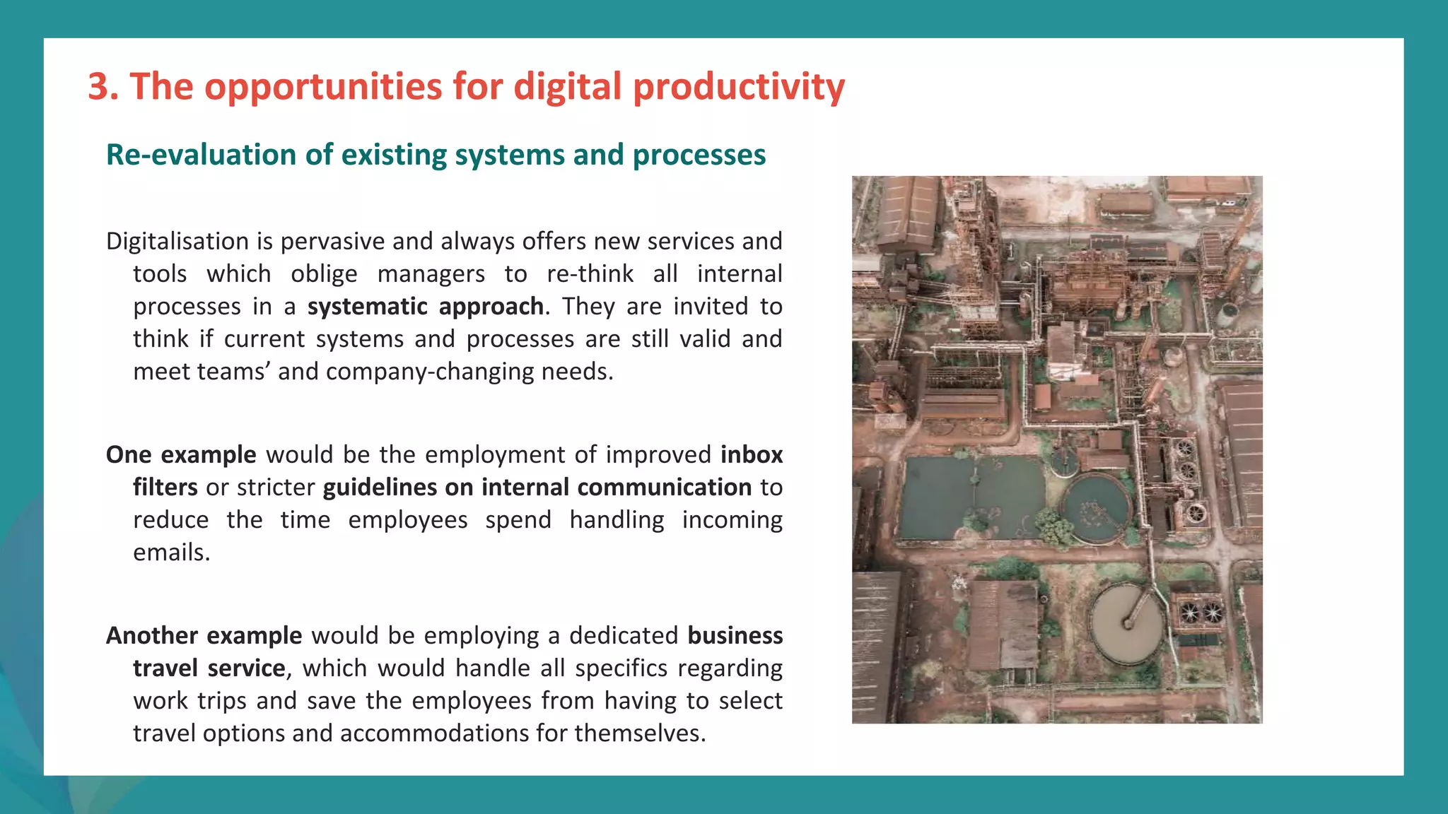 post
pandemic
empowerment
programme
Re-evaluation of existing systems and processes
Digitalisation is pervasive and always offers new services and
tools which oblige managers to re-think all internal
processes in a systematic approach. They are invited to
think if current systems and processes are still valid and
meet teams’ and company-changing needs.
One example would be the employment of improved inbox
filters or stricter guidelines on internal communication to
reduce the time employees spend handling incoming
emails.
Another example would be employing a dedicated business
travel service, which would handle all specifics regarding
work trips and save the employees from having to select
travel options and accommodations for themselves.
3. The opportunities for digital productivity
 