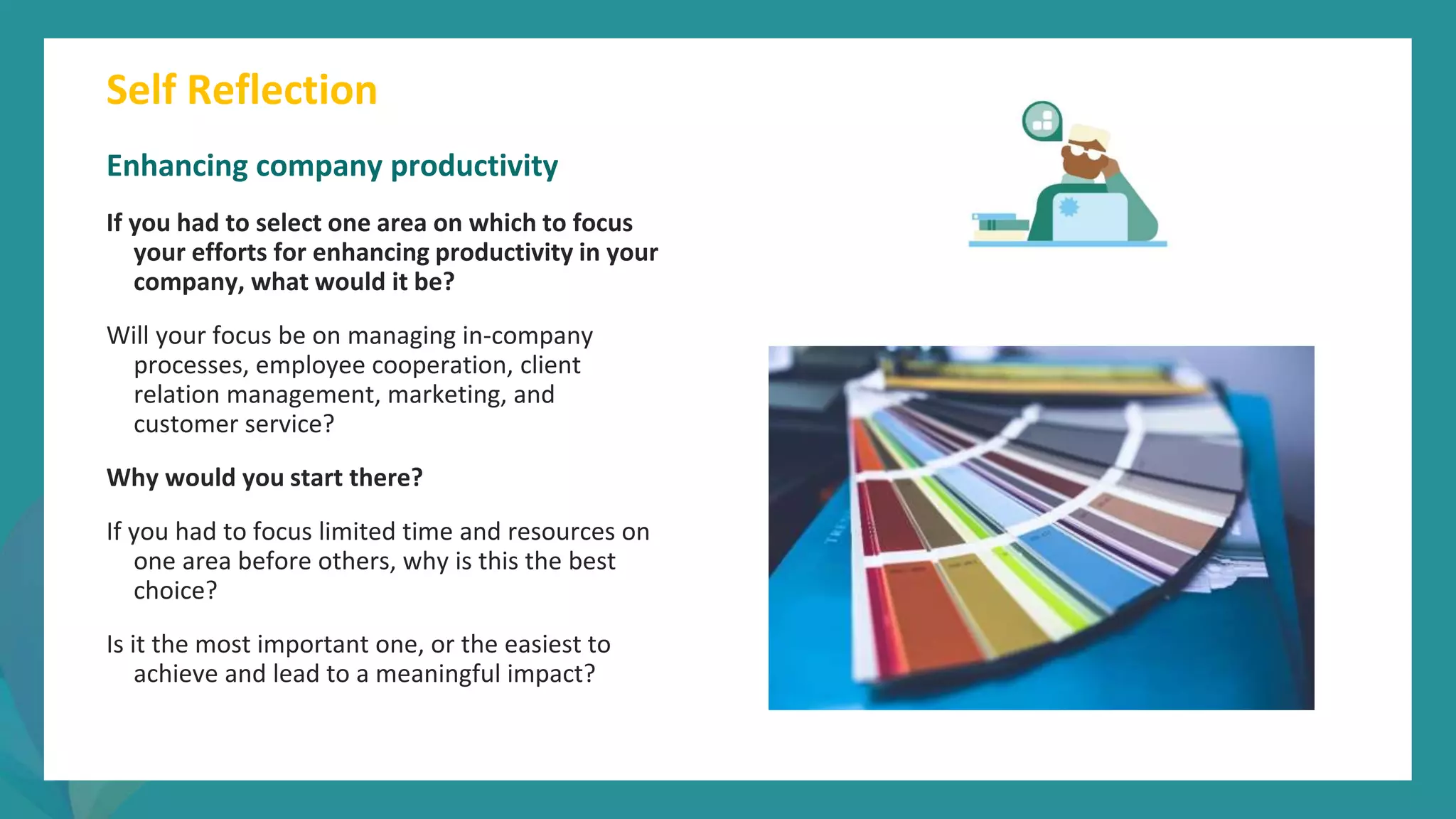 post
pandemic
empowerment
programme
Enhancing company productivity
If you had to select one area on which to focus
your efforts for enhancing productivity in your
company, what would it be?
Will your focus be on managing in-company
processes, employee cooperation, client
relation management, marketing, and
customer service?
Why would you start there?
If you had to focus limited time and resources on
one area before others, why is this the best
choice?
Is it the most important one, or the easiest to
achieve and lead to a meaningful impact?
Self Reflection
 