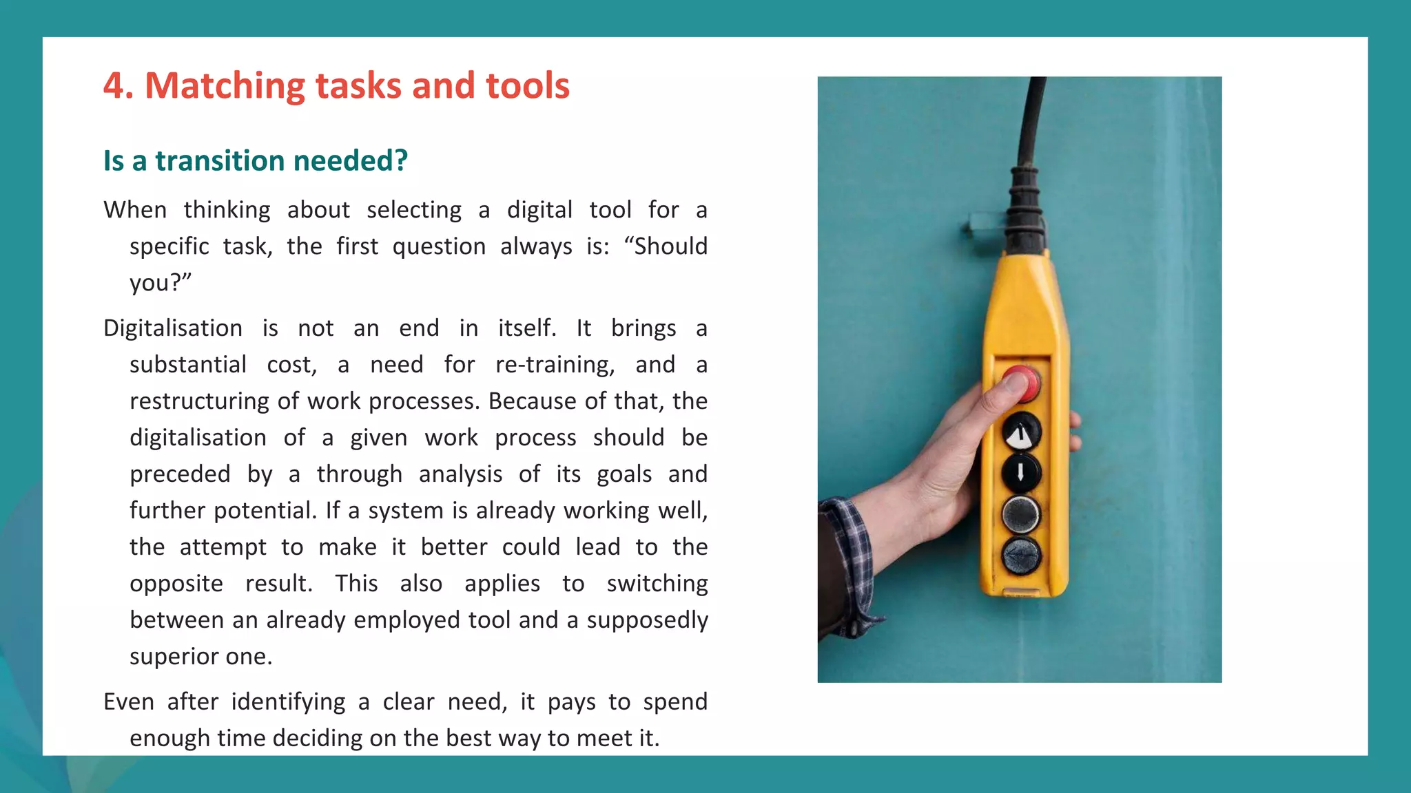 post
pandemic
empowerment
programme
Is a transition needed?
When thinking about selecting a digital tool for a
specific task, the first question always is: “Should
you?”
Digitalisation is not an end in itself. It brings a
substantial cost, a need for re-training, and a
restructuring of work processes. Because of that, the
digitalisation of a given work process should be
preceded by a through analysis of its goals and
further potential. If a system is already working well,
the attempt to make it better could lead to the
opposite result. This also applies to switching
between an already employed tool and a supposedly
superior one.
Even after identifying a clear need, it pays to spend
enough time deciding on the best way to meet it.
4. Matching tasks and tools
 