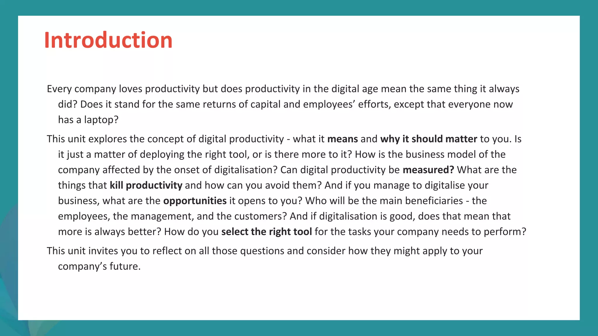 post
pandemic
empowerment
programme
Introduction
Every company loves productivity but does productivity in the digital age mean the same thing it always
did? Does it stand for the same returns of capital and employees’ efforts, except that everyone now
has a laptop?
This unit explores the concept of digital productivity - what it means and why it should matter to you. Is
it just a matter of deploying the right tool, or is there more to it? How is the business model of the
company affected by the onset of digitalisation? Can digital productivity be measured? What are the
things that kill productivity and how can you avoid them? And if you manage to digitalise your
business, what are the opportunities it opens to you? Who will be the main beneficiaries - the
employees, the management, and the customers? And if digitalisation is good, does that mean that
more is always better? How do you select the right tool for the tasks your company needs to perform?
This unit invites you to reflect on all those questions and consider how they might apply to your
company’s future.
 