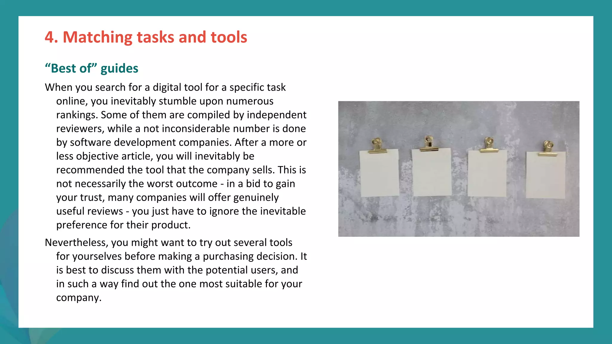 post
pandemic
empowerment
programme
“Best of” guides
When you search for a digital tool for a specific task
online, you inevitably stumble upon numerous
rankings. Some of them are compiled by independent
reviewers, while a not inconsiderable number is done
by software development companies. After a more or
less objective article, you will inevitably be
recommended the tool that the company sells. This is
not necessarily the worst outcome - in a bid to gain
your trust, many companies will offer genuinely
useful reviews - you just have to ignore the inevitable
preference for their product.
Nevertheless, you might want to try out several tools
for yourselves before making a purchasing decision. It
is best to discuss them with the potential users, and
in such a way find out the one most suitable for your
company.
4. Matching tasks and tools
 