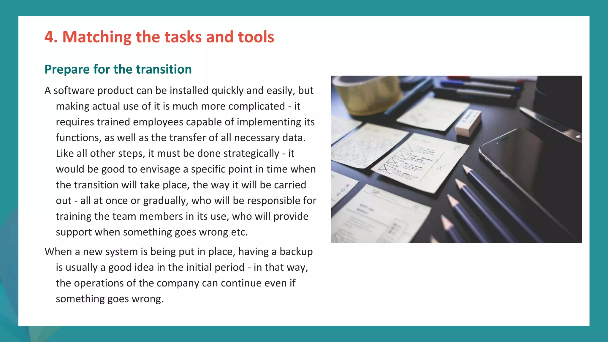 post
pandemic
empowerment
programme
Prepare for the transition
A software product can be installed quickly and easily, but
making actual use of it is much more complicated - it
requires trained employees capable of implementing its
functions, as well as the transfer of all necessary data.
Like all other steps, it must be done strategically - it
would be good to envisage a specific point in time when
the transition will take place, the way it will be carried
out - all at once or gradually, who will be responsible for
training the team members in its use, who will provide
support when something goes wrong etc.
When a new system is being put in place, having a backup
is usually a good idea in the initial period - in that way,
the operations of the company can continue even if
something goes wrong.
4. Matching the tasks and tools
 