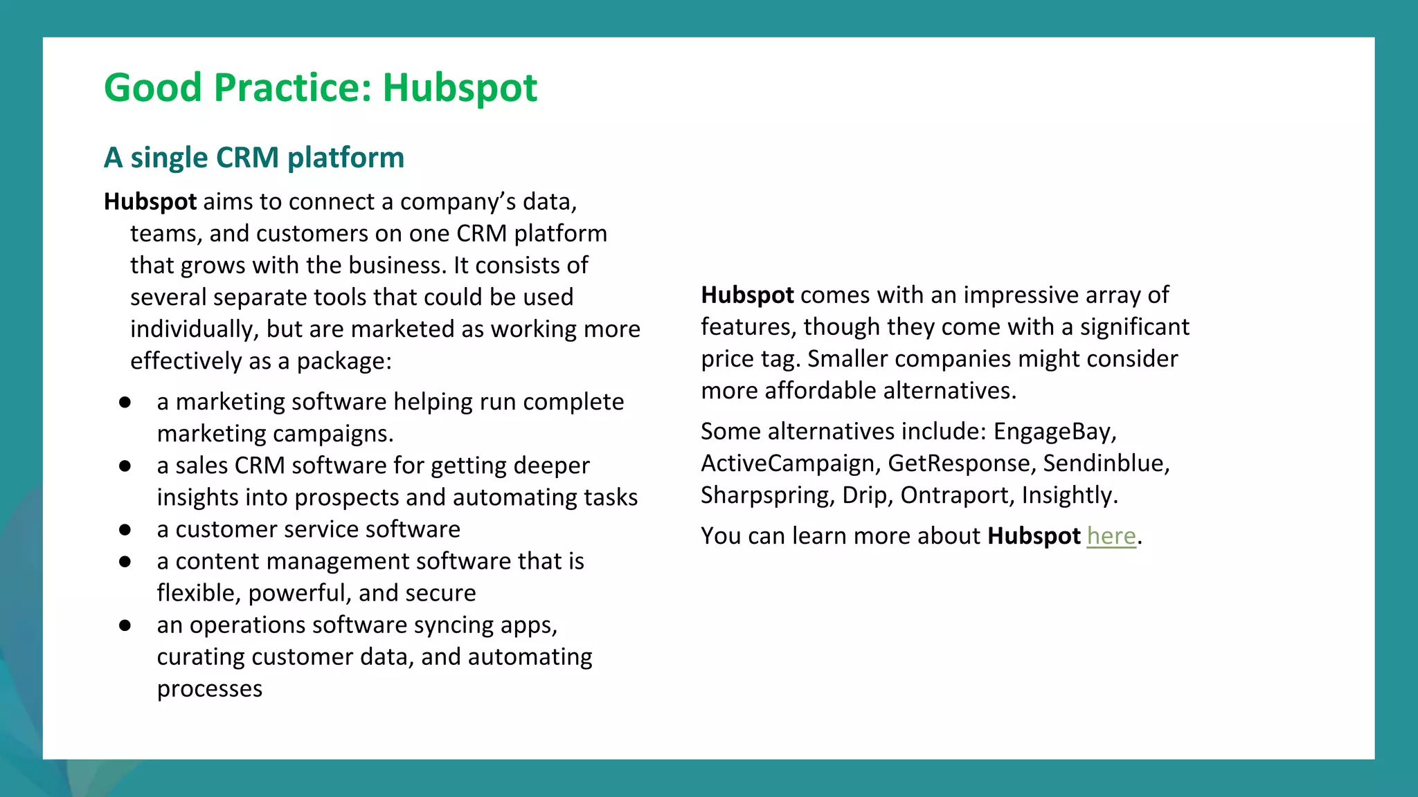 post
pandemic
empowerment
programme
Good Practice: Hubspot
A single CRM platform
Hubspot aims to connect a company’s data,
teams, and customers on one CRM platform
that grows with the business. It consists of
several separate tools that could be used
individually, but are marketed as working more
effectively as a package:
● a marketing software helping run complete
marketing campaigns.
● a sales CRM software for getting deeper
insights into prospects and automating tasks
● a customer service software
● a content management software that is
flexible, powerful, and secure
● an operations software syncing apps,
curating customer data, and automating
processes
Hubspot comes with an impressive array of
features, though they come with a significant
price tag. Smaller companies might consider
more affordable alternatives.
Some alternatives include: EngageBay,
ActiveCampaign, GetResponse, Sendinblue,
Sharpspring, Drip, Ontraport, Insightly.
You can learn more about Hubspot here.
 