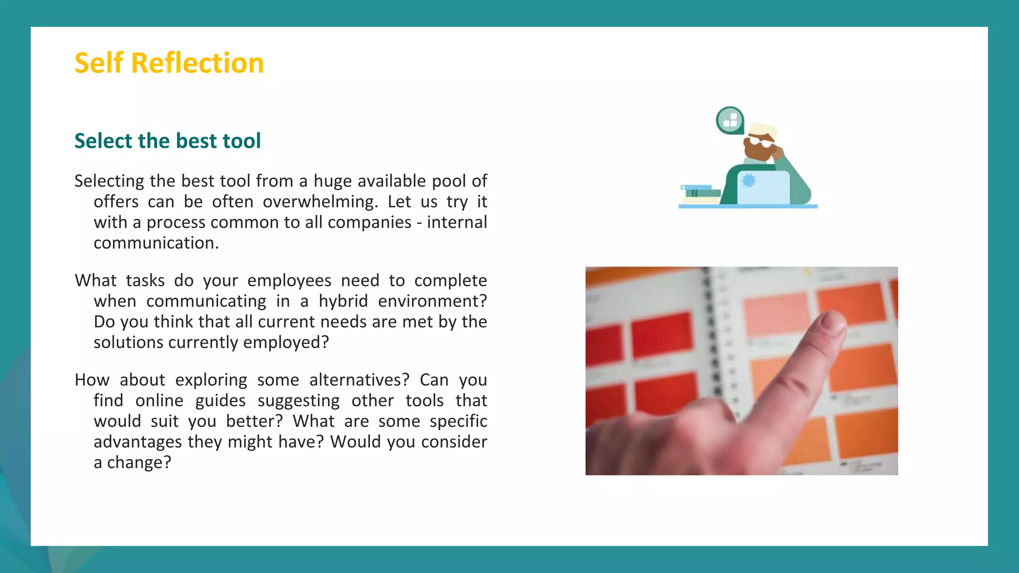 post
pandemic
empowerment
programme
Select the best tool
Selecting the best tool from a huge available pool of
offers can be often overwhelming. Let us try it
with a process common to all companies - internal
communication.
What tasks do your employees need to complete
when communicating in a hybrid environment?
Do you think that all current needs are met by the
solutions currently employed?
How about exploring some alternatives? Can you
find online guides suggesting other tools that
would suit you better? What are some specific
advantages they might have? Would you consider
a change?
Self Reflection
 