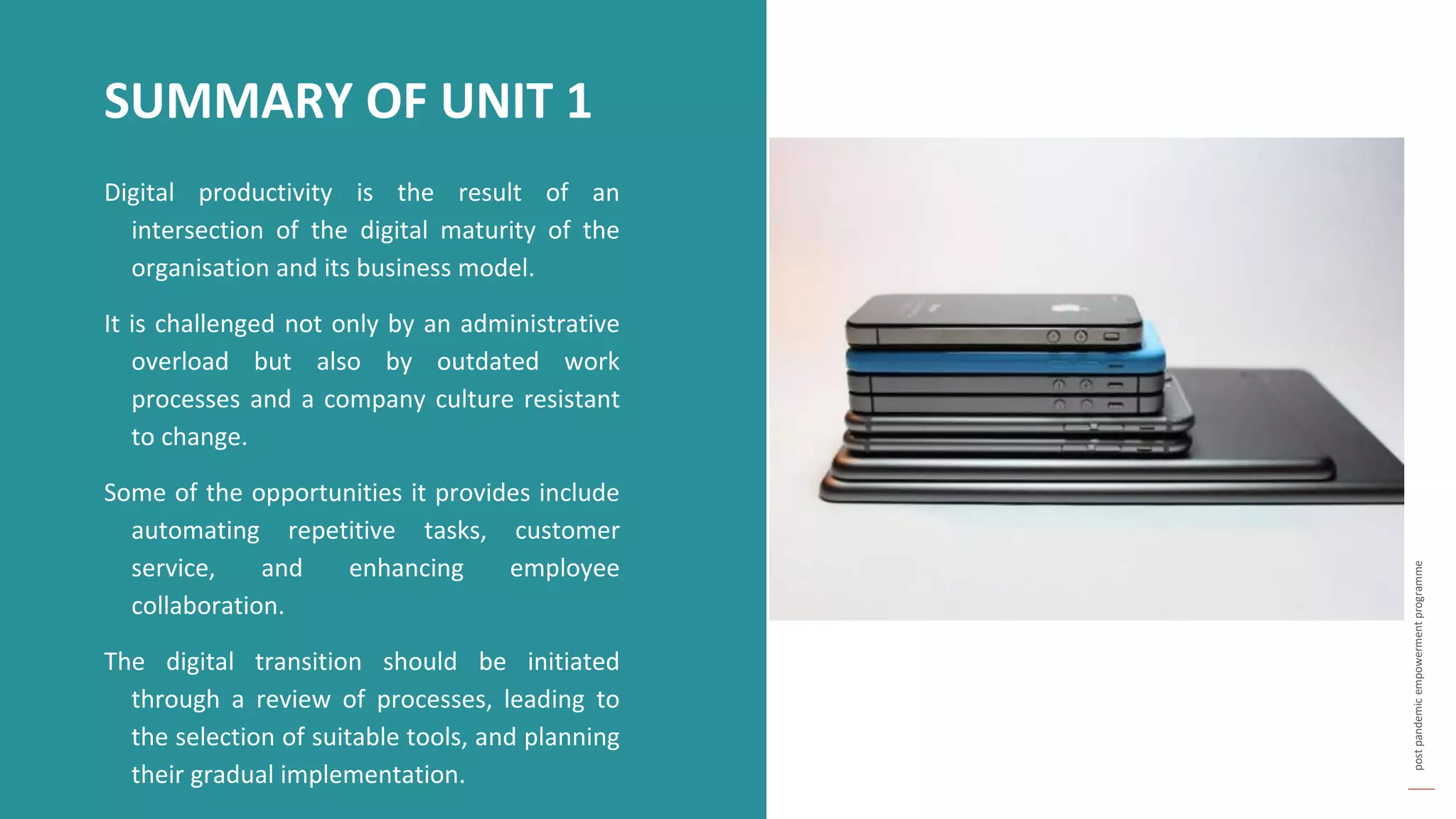 post
pandemic
empowerment
programme
Digital productivity is the result of an
intersection of the digital maturity of the
organisation and its business model.
It is challenged not only by an administrative
overload but also by outdated work
processes and a company culture resistant
to change.
Some of the opportunities it provides include
automating repetitive tasks, customer
service, and enhancing employee
collaboration.
The digital transition should be initiated
through a review of processes, leading to
the selection of suitable tools, and planning
their gradual implementation.
SUMMARY OF UNIT 1
 