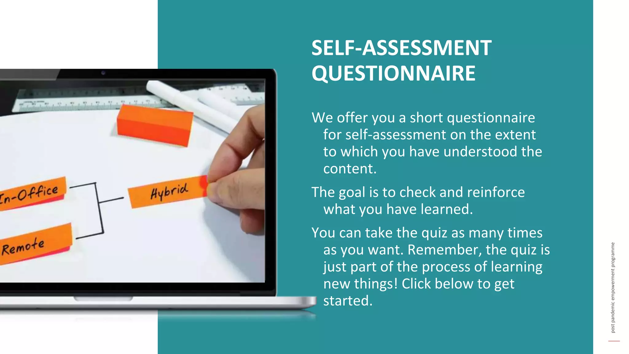 post
pandemic
empowerment
programme
We offer you a short questionnaire
for self-assessment on the extent
to which you have understood the
content.
The goal is to check and reinforce
what you have learned.
You can take the quiz as many times
as you want. Remember, the quiz is
just part of the process of learning
new things! Click below to get
started.
SELF-ASSESSMENT
QUESTIONNAIRE
 
