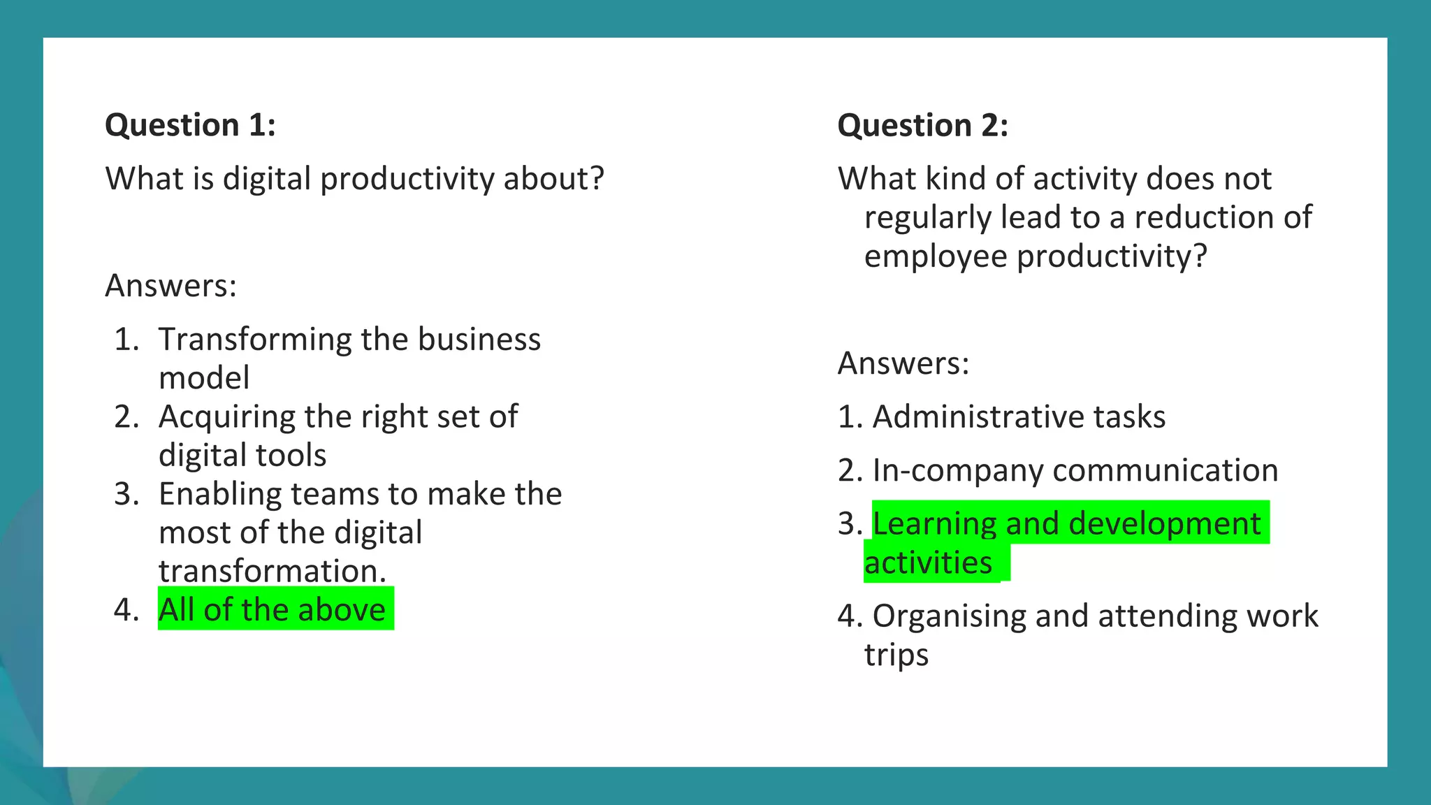 post
pandemic
empowerment
programme
Question 1:
What is digital productivity about?
Answers:
1. Transforming the business
model
2. Acquiring the right set of
digital tools
3. Enabling teams to make the
most of the digital
transformation.
4. All of the above
Question 2:
What kind of activity does not
regularly lead to a reduction of
employee productivity?
Answers:
1. Administrative tasks
2. In-company communication
3. Learning and development
activities
4. Organising and attending work
trips
 