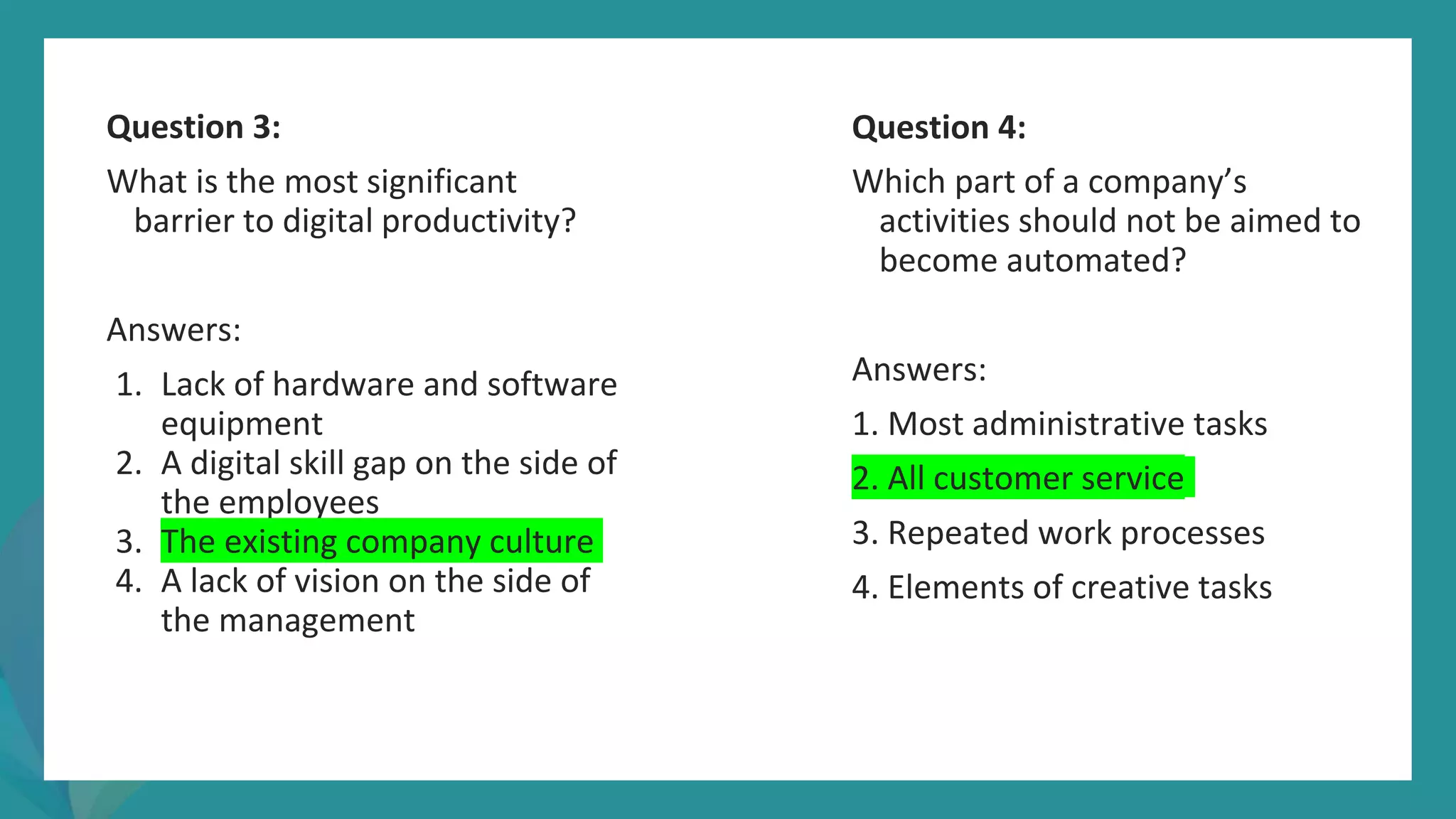 post
pandemic
empowerment
programme
Question 3:
What is the most significant
barrier to digital productivity?
Answers:
1. Lack of hardware and software
equipment
2. A digital skill gap on the side of
the employees
3. The existing company culture
4. A lack of vision on the side of
the management
Question 4:
Which part of a company’s
activities should not be aimed to
become automated?
Answers:
1. Most administrative tasks
2. All customer service
3. Repeated work processes
4. Elements of creative tasks
 