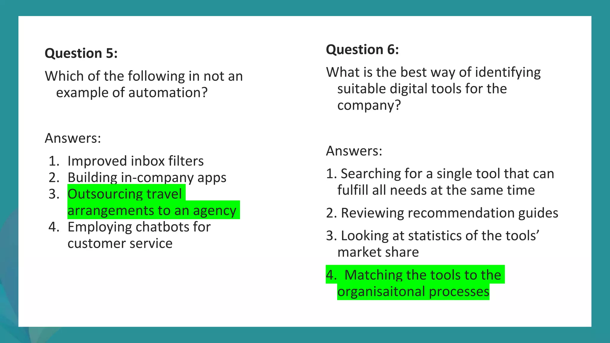post
pandemic
empowerment
programme
Question 5:
Which of the following in not an
example of automation?
Answers:
1. Improved inbox filters
2. Building in-company apps
3. Outsourcing travel
arrangements to an agency
4. Employing chatbots for
customer service
Question 6:
What is the best way of identifying
suitable digital tools for the
company?
Answers:
1. Searching for a single tool that can
fulfill all needs at the same time
2. Reviewing recommendation guides
3. Looking at statistics of the tools’
market share
4. Matching the tools to the
organisaitonal processes
 