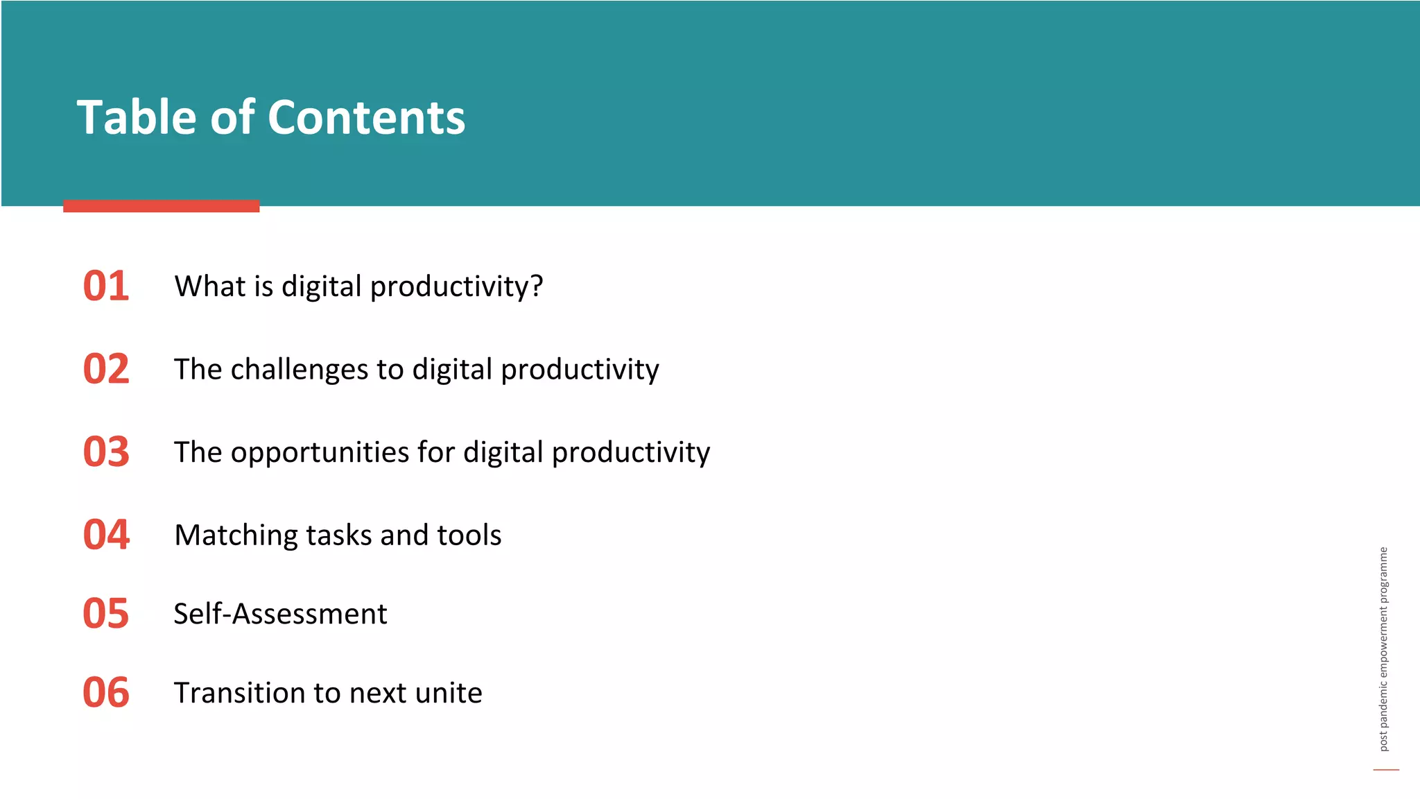 post
pandemic
empowerment
programme
Table of Contents
01 What is digital productivity?
02 The challenges to digital productivity
03
Matching tasks and tools
04
The opportunities for digital productivity
05 Self-Assessment
06 Transition to next unite
 