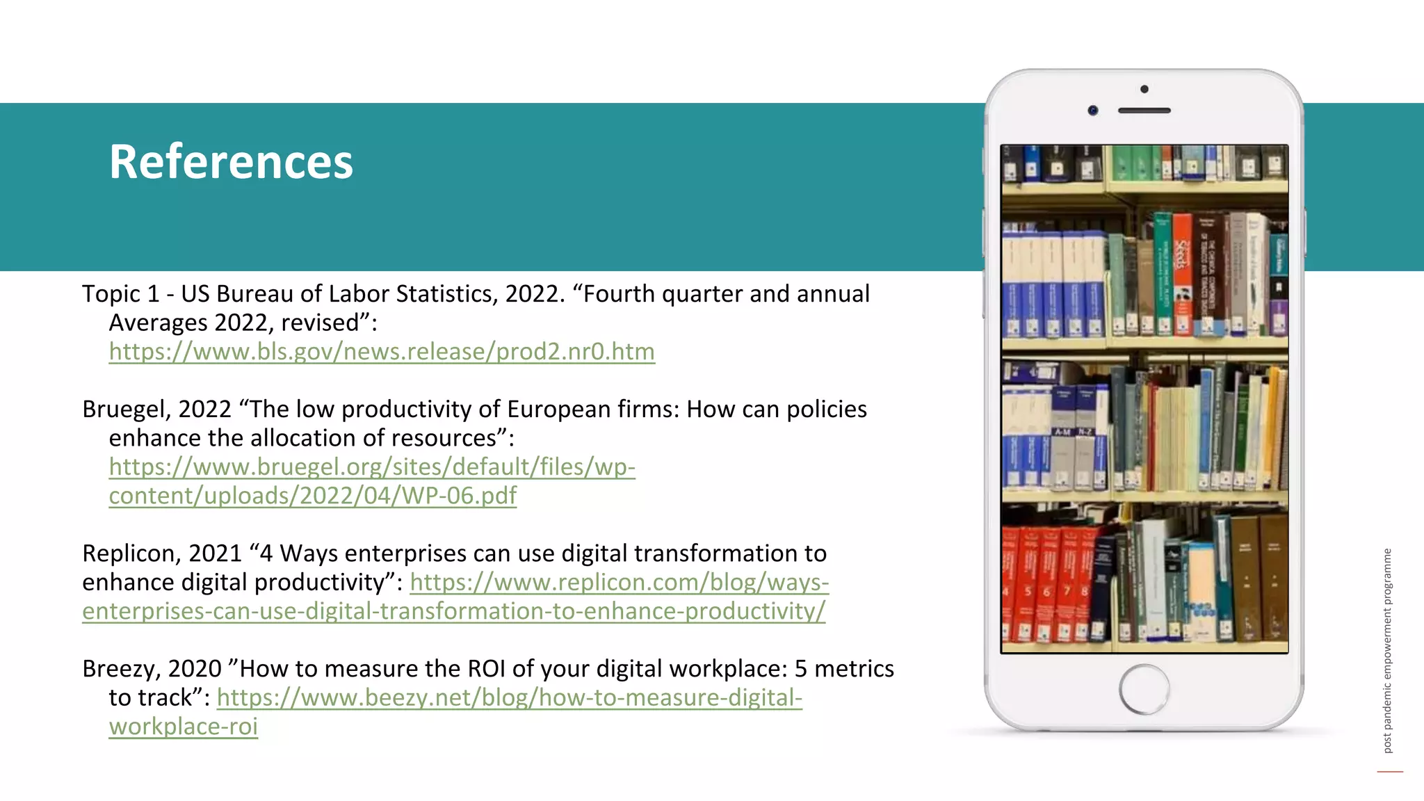 post
pandemic
empowerment
programme
Topic 1 - US Bureau of Labor Statistics, 2022. “Fourth quarter and annual
Averages 2022, revised”:
https://www.bls.gov/news.release/prod2.nr0.htm
Bruegel, 2022 “The low productivity of European firms: How can policies
enhance the allocation of resources”:
https://www.bruegel.org/sites/default/files/wp-
content/uploads/2022/04/WP-06.pdf
Replicon, 2021 “4 Ways enterprises can use digital transformation to
enhance digital productivity”: https://www.replicon.com/blog/ways-
enterprises-can-use-digital-transformation-to-enhance-productivity/
Breezy, 2020 ”How to measure the ROI of your digital workplace: 5 metrics
to track”: https://www.beezy.net/blog/how-to-measure-digital-
workplace-roi
References
 