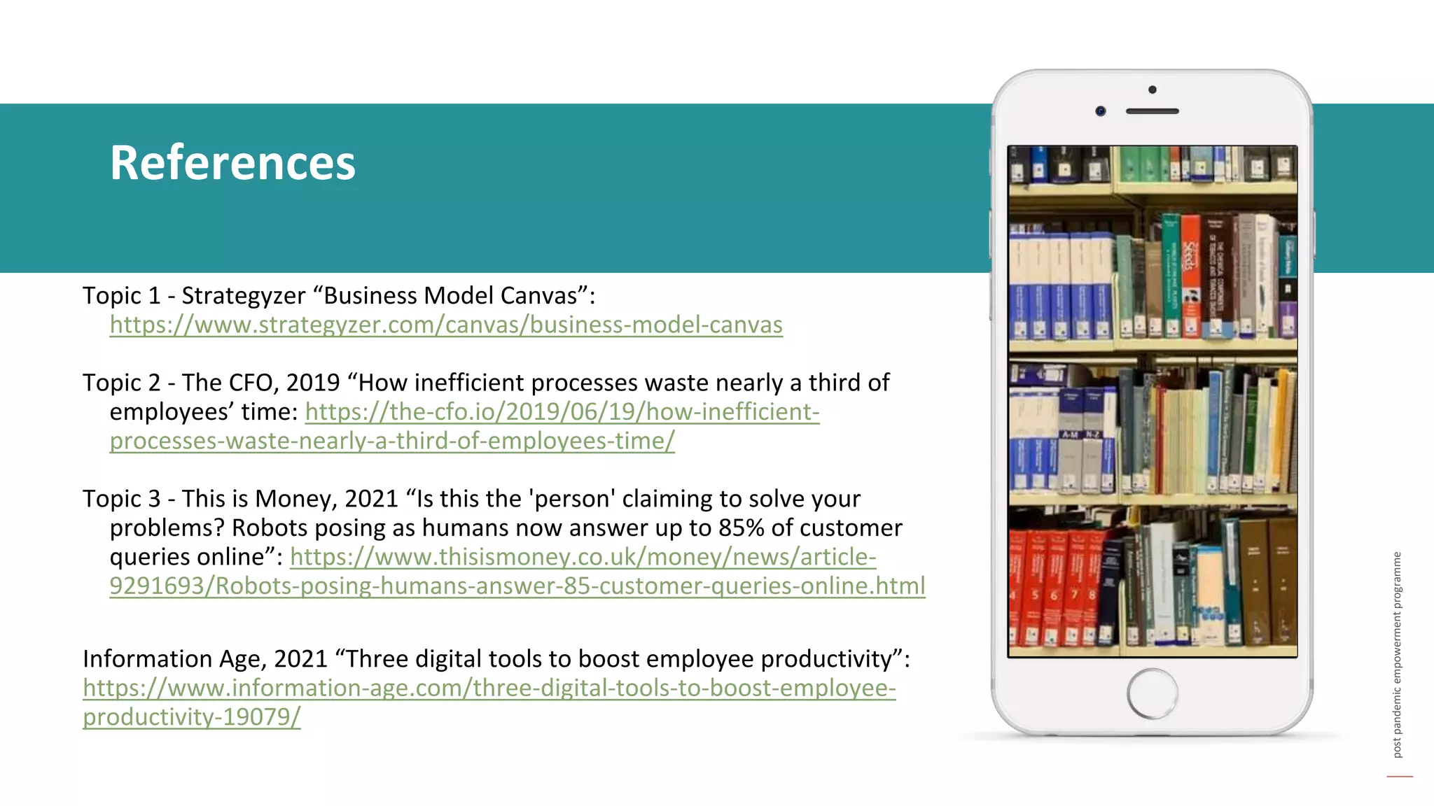 post
pandemic
empowerment
programme
Topic 1 - Strategyzer “Business Model Canvas”:
https://www.strategyzer.com/canvas/business-model-canvas
Topic 2 - The CFO, 2019 “How inefficient processes waste nearly a third of
employees’ time: https://the-cfo.io/2019/06/19/how-inefficient-
processes-waste-nearly-a-third-of-employees-time/
Topic 3 - This is Money, 2021 “Is this the 'person' claiming to solve your
problems? Robots posing as humans now answer up to 85% of customer
queries online”: https://www.thisismoney.co.uk/money/news/article-
9291693/Robots-posing-humans-answer-85-customer-queries-online.html
Information Age, 2021 “Three digital tools to boost employee productivity”:
https://www.information-age.com/three-digital-tools-to-boost-employee-
productivity-19079/
References
 