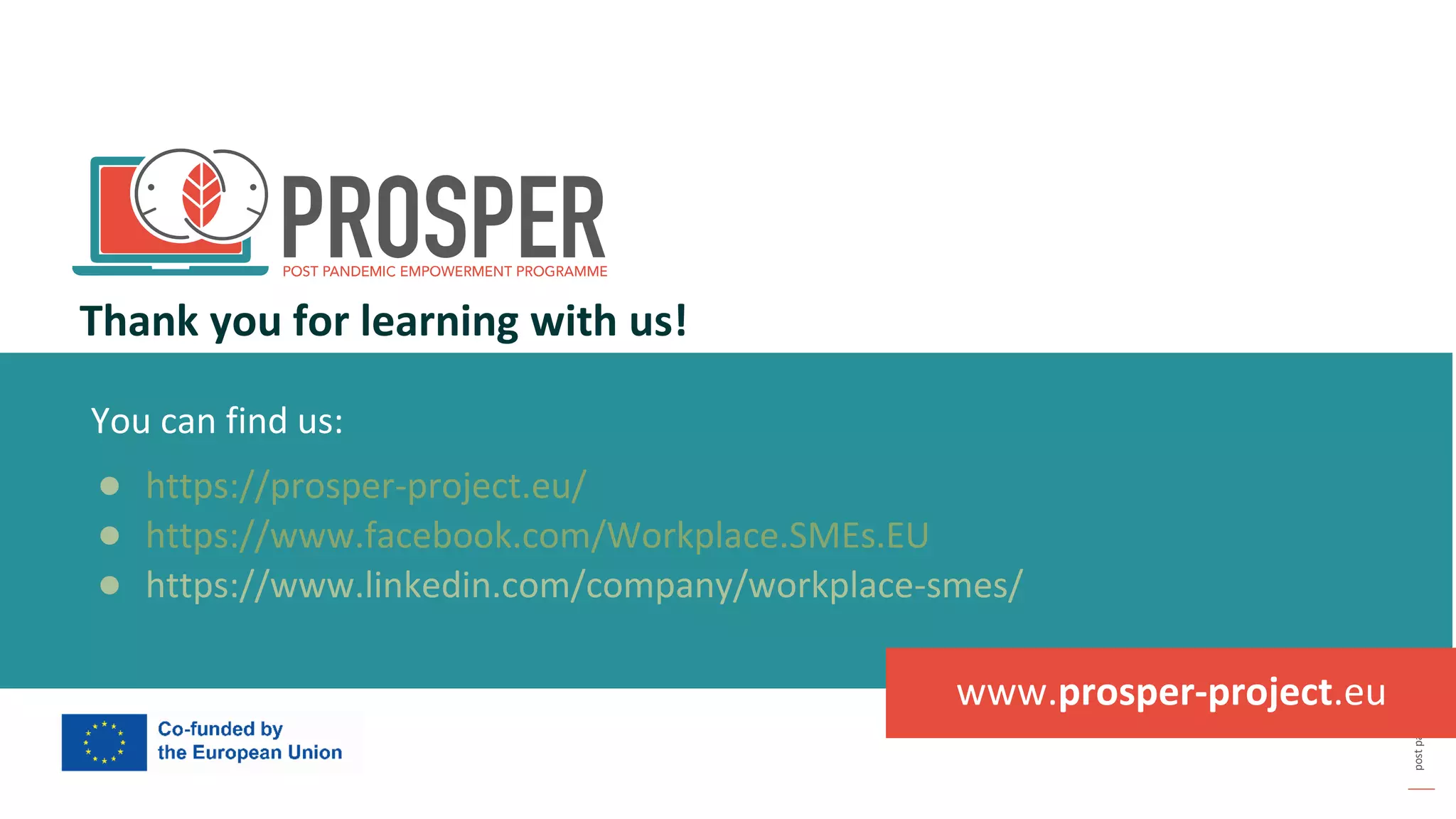 post
pandemic
empowerment
programme
You can find us:
● https://prosper-project.eu/
● https://www.facebook.com/Workplace.SMEs.EU
● https://www.linkedin.com/company/workplace-smes/
Thank you for learning with us!
www.prosper-project.eu
 