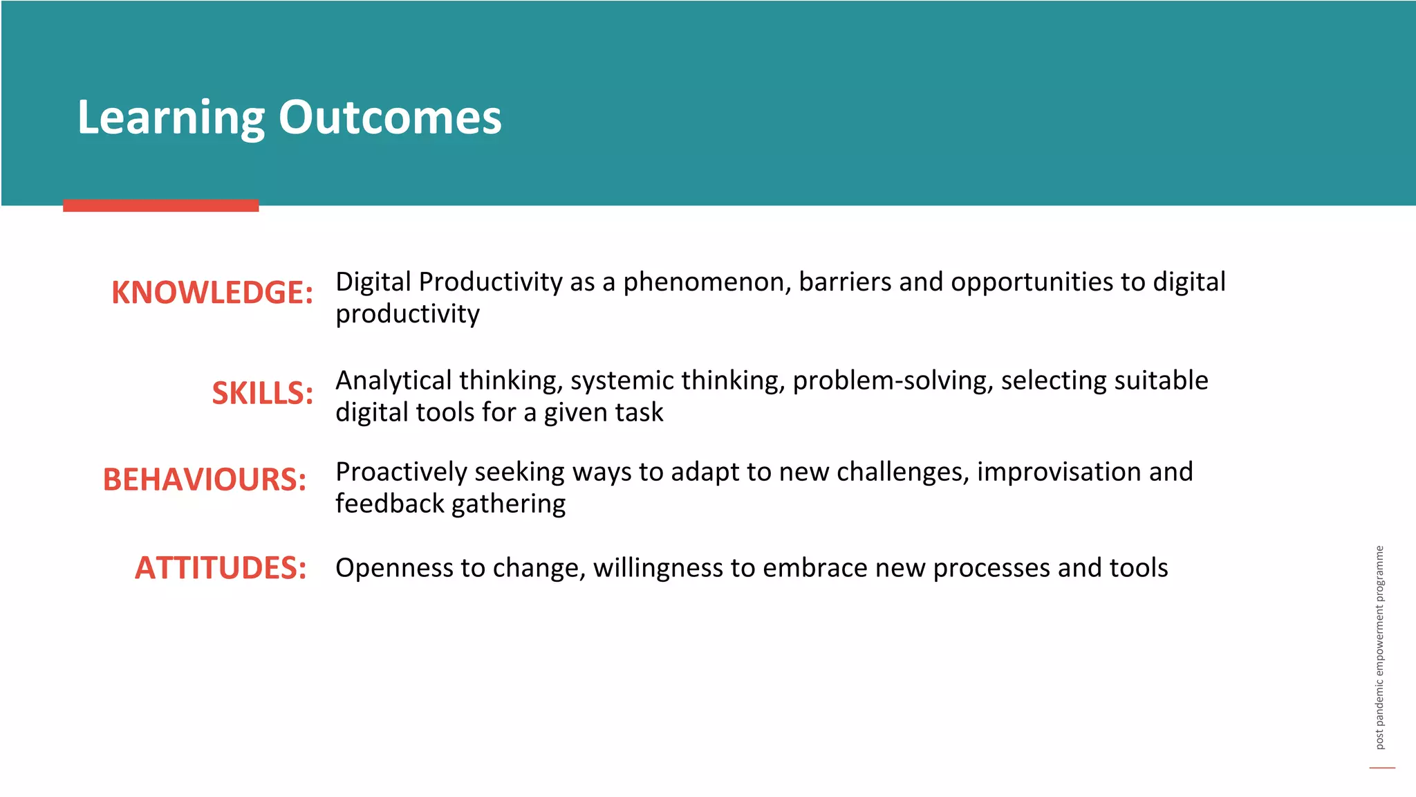 post
pandemic
empowerment
programme
KNOWLEDGE:
Learning Outcomes
SKILLS:
BEHAVIOURS: Proactively seeking ways to adapt to new challenges, improvisation and
feedback gathering
ATTITUDES: Openness to change, willingness to embrace new processes and tools
Analytical thinking, systemic thinking, problem-solving, selecting suitable
digital tools for a given task
Digital Productivity as a phenomenon, barriers and opportunities to digital
productivity
 