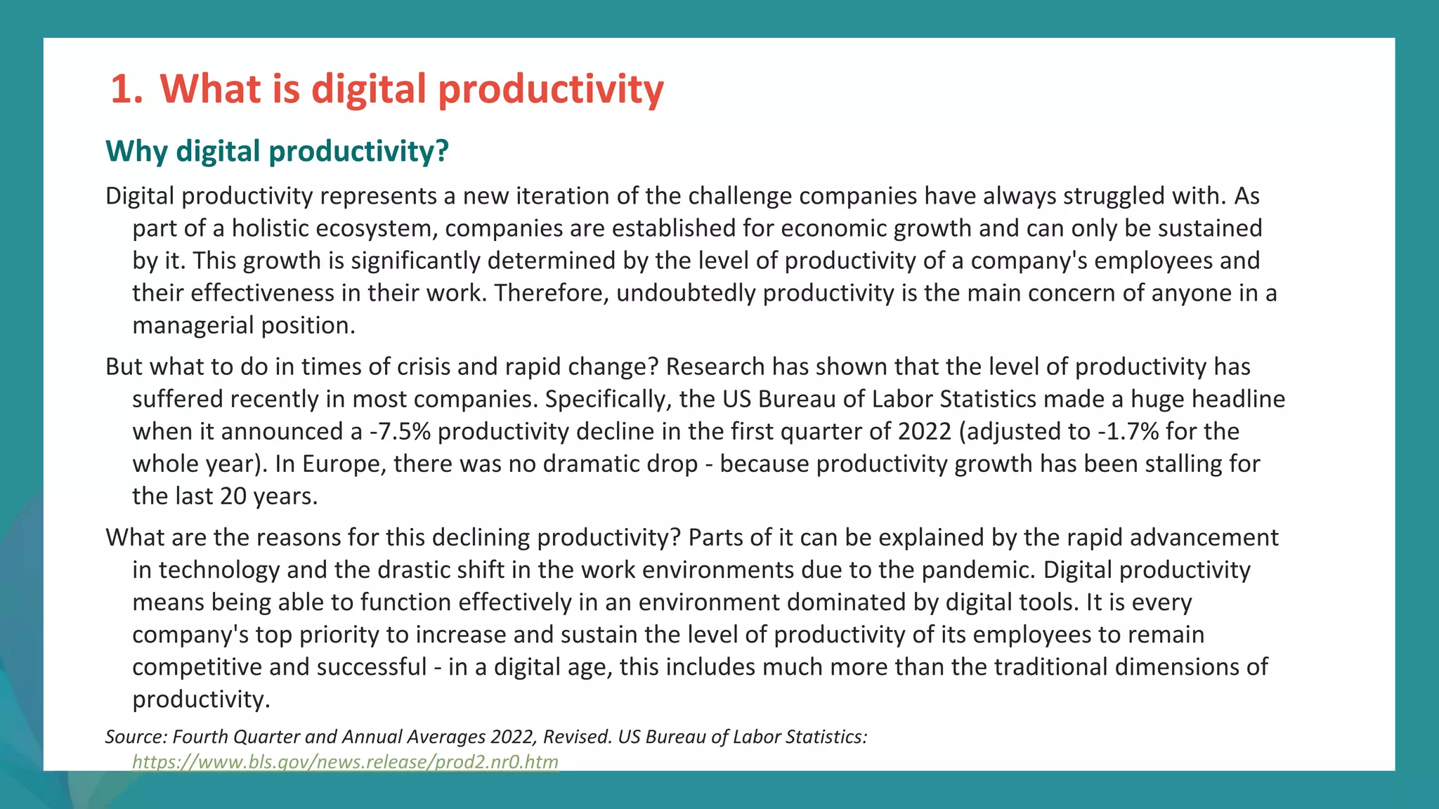 post
pandemic
empowerment
programme
Why digital productivity?
Digital productivity represents a new iteration of the challenge companies have always struggled with. As
part of a holistic ecosystem, companies are established for economic growth and can only be sustained
by it. This growth is significantly determined by the level of productivity of a company's employees and
their effectiveness in their work. Therefore, undoubtedly productivity is the main concern of anyone in a
managerial position.
But what to do in times of crisis and rapid change? Research has shown that the level of productivity has
suffered recently in most companies. Specifically, the US Bureau of Labor Statistics made a huge headline
when it announced a -7.5% productivity decline in the first quarter of 2022 (adjusted to -1.7% for the
whole year). In Europe, there was no dramatic drop - because productivity growth has been stalling for
the last 20 years.
What are the reasons for this declining productivity? Parts of it can be explained by the rapid advancement
in technology and the drastic shift in the work environments due to the pandemic. Digital productivity
means being able to function effectively in an environment dominated by digital tools. It is every
company's top priority to increase and sustain the level of productivity of its employees to remain
competitive and successful - in a digital age, this includes much more than the traditional dimensions of
productivity.
Source: Fourth Quarter and Annual Averages 2022, Revised. US Bureau of Labor Statistics:
https://www.bls.gov/news.release/prod2.nr0.htm
1. What is digital productivity
 
