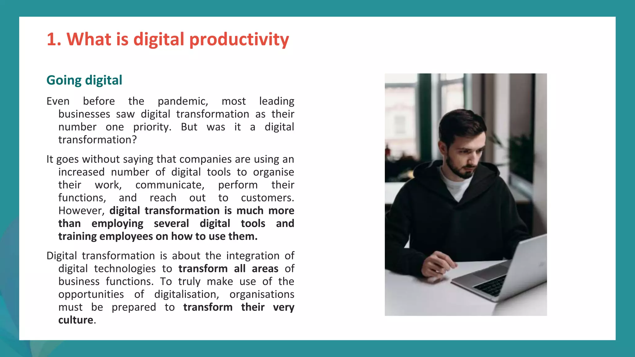 post
pandemic
empowerment
programme
Going digital
Even before the pandemic, most leading
businesses saw digital transformation as their
number one priority. But was it a digital
transformation?
It goes without saying that companies are using an
increased number of digital tools to organise
their work, communicate, perform their
functions, and reach out to customers.
However, digital transformation is much more
than employing several digital tools and
training employees on how to use them.
Digital transformation is about the integration of
digital technologies to transform all areas of
business functions. To truly make use of the
opportunities of digitalisation, organisations
must be prepared to transform their very
culture.
1. What is digital productivity
 