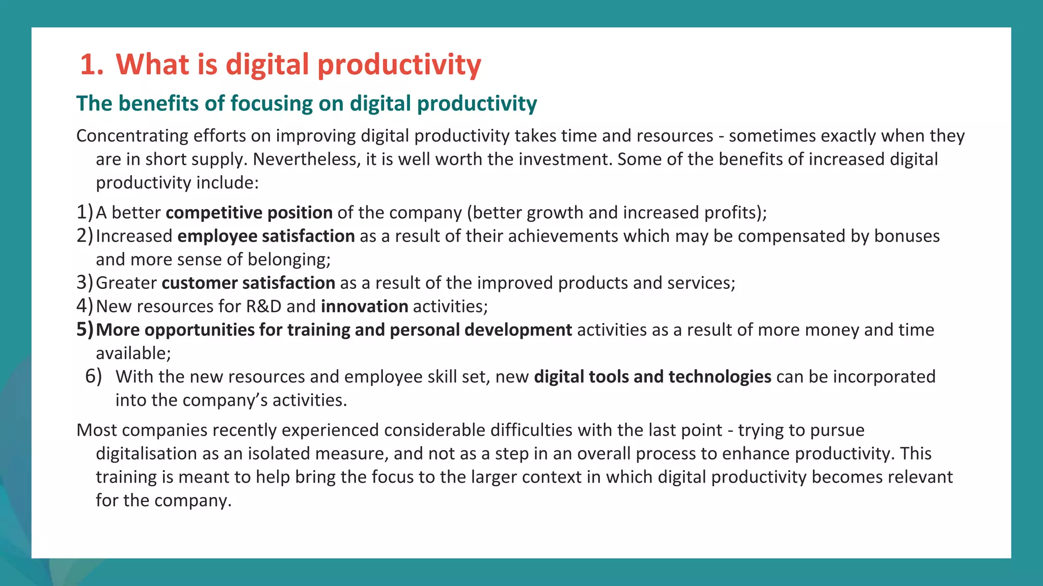 post
pandemic
empowerment
programme
The benefits of focusing on digital productivity
Concentrating efforts on improving digital productivity takes time and resources - sometimes exactly when they
are in short supply. Nevertheless, it is well worth the investment. Some of the benefits of increased digital
productivity include:
1)A better competitive position of the company (better growth and increased profits);
2)Increased employee satisfaction as a result of their achievements which may be compensated by bonuses
and more sense of belonging;
3)Greater customer satisfaction as a result of the improved products and services;
4)New resources for R&D and innovation activities;
5)More opportunities for training and personal development activities as a result of more money and time
available;
6) With the new resources and employee skill set, new digital tools and technologies can be incorporated
into the company’s activities.
Most companies recently experienced considerable difficulties with the last point - trying to pursue
digitalisation as an isolated measure, and not as a step in an overall process to enhance productivity. This
training is meant to help bring the focus to the larger context in which digital productivity becomes relevant
for the company.
1. What is digital productivity
 
