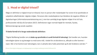 post-pandemisk
empowerment-program
Ifølge en definition er digital trivsel en tilstand, hvor en person eller medarbejder har evnen til at opretholde et
subjektivt velbefindende i digitale miljøer. Personen eller medarbejderen kan håndtere de negative effekter af
digitaliseringen (informationsoverbelastning osv.), men kan samtidig bruge digitale miljøer til at nå f.eks.
professionelle mål (Gui & Carradore 2017). Definitionen tager normalt højde for mentale, fysiske,
følelsesmæssige og sociale aspekter.
Til dette formål vil vi bruge nedenstående definition:
"Digital Wellbeing handler om at skabe og opretholde et sundt forhold til teknologi. Det handler om, hvordan
teknologien tjener os og bevæger os mod vores mål, i stedet for at distrahere os, afbryde os eller komme i
vejen. Når vi har kontrol over teknologien, kan vi udnytte dens fulde potentiale og få alle fordelene ved den."2
2 https://learndigital.withgoogle.com/digitalgarage/course/digital-wellbeing/module/220/lesson/221
1. Hvad er digital trivsel?
 