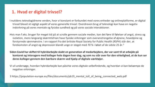 post-pandemisk
empowerment-program
I nutidens teknologidrevne verden, hvor vi konstant er forbundet med vores enheder og onlineplatforme, er digital
trivsel blevet et vigtigt aspekt af vores generelle trivsel. Overdreven brug af teknologi kan have en negativ
indvirkning på vores mentale og fysiske sundhed og på vores sociale interaktioner.
Hvis man f.eks. bruger for meget tid på at scrolle gennem sociale medier, kan det føre til følelser af angst, stress og
isolation, mens langvarig skærmtid kan have fysiske virkninger som overanstrengelse af øjnene, hovedpine og
forstyrrede søvnmønstre. I en rapport fra det britiske Royal Society for Public Health (RSPH) står der, at
forekomsten af angst og depression blandt unge er steget med 70 % i løbet af de sidste 25 år.3
Siden Covid har skiftet til hybridarbejde skabt en generation af medarbejdere, der var vant til at arbejde på
kontoret og interagere med kolleger hele dagen hver dag, og som nu står over for den virkelighed, at de kun ser
deres kolleger gennem den bærbare skærm ved hjælp af digitale værktøjer.
Vi vil undersøge, hvordan hybridarbejde kan påvirke vores digitale velbefindende, og hvordan vi kan bekæmpe de
negative virkninger.
3 https://population-europe.eu/files/documents/pb19_mental_toll_of_being_connected_web.pdf
1. Hvad er digital trivsel?
 