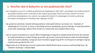 post-pandemisk
empowerment-program
Den strategiske ramme for sundhed og sikkerhed på arbejdspladsen 2021-2027 i samarbejde med medlemsstaterne
og arbejdsmarkedets parter, forberede et ikke-lovgivningsmæssigt initiativ på EU-plan relateret til mental
sundhed på arbejdspladsen, der vurderer nye spørgsmål relateret til arbejdstageres mentale sundhed og
fremsætter retningslinjer for handling inden udgangen af 2022.
Før pandemien påvirkede mentale helbredsproblemer omkring 84 millioner mennesker i EU. Halvdelen af
arbejdstagerne i EU mener, at stress er almindeligt på deres arbejdsplads, og stress bidrager til omkring halvdelen
af alle tabte arbejdsdage. Næsten 80 % af lederne er bekymrede over arbejdsrelateret stress.
Som et resultat af pandemien er næsten 40% af arbejdstagerne begyndt at arbejde hybrid på fuld tid. Det udvisker
de traditionelle grænser mellem arbejde og privatliv, og sammen med andre tendenser inden for hybridarbejde,
såsom permanent opkobling, mangel på social interaktion og øget brug af IKT, har det givet en yderligere stigning
i psykosociale og ergonomiske risici.
Meget tyder på, at håndtering af risici for psykosocialt velbefindende kræver en proces med forskellige faser, der
indebærer ændringer i arbejdsmiljøet.
https://ec.europa.eu/health/sites/default/files/state/docs/2018_healthatglance_rep_en.pdf 37 Eurofound og EU-OSHA (2014), Psykosociale risici i Europa: Prevalence and strategies for prevention, Den
Europæiske Unions Publikationskontor, Luxembourg.
1. Hvorfor skal vi bekymre os om psykosociale risici?
 