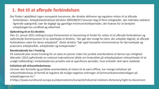 post-pandemisk
empowerment-program
Der findes i øjeblikket ingen europæisk lovramme, der direkte definerer og regulerer retten til at afbryde
forbindelsen. Arbejdstidsdirektivet (direktiv 2003/88/EF) henviser dog til flere rettigheder, der indirekte vedrører
lignende spørgsmål, især de daglige og ugentlige minimumshvileperioder, der kræves for at beskytte
arbejdstagernes sundhed og sikkerhed.
Opfordring til et EU-direktiv
Den 21. januar 2021 vedtog Europa-Parlamentet en beslutning til fordel for retten til at afbryde forbindelsen og
opfordrede Kommissionen til at udarbejde et direktiv, "der gør det muligt for dem, der arbejder digitalt, at afbryde
forbindelsen uden for deres arbejdstid". Dette direktiv "bør også fastsætte minimumskrav for fjernarbejde og
præcisere arbejdsvilkår, arbejdstider og hvileperioder".
Banebrydende lov i Frankrig
På nationalt plan anses Frankrig for at være en pioner inden for juridisk anerkendelse af denne nye rettighed.
Allerede i 2013 opfordrede en national tværsektoriel aftale om livskvalitet på arbejdspladsen virksomheder til at
undgå indblanding i medarbejdernes privatliv ved at specificere perioder, hvor enheder skal være slukkede.
Initiativer på virksomhedsniveau
Ud over den formelle og juridiske anerkendelse af retten til at være offline, har mange initiativer på
virksomhedsniveau til formål at regulere de mulige negative virkninger af kommunikationsteknologier på
arbejdstagernes liv.4
4 https://www.eurofound.europa.eu/observatories/eurwork/industrial-relations-dictionary/right-to-disconnect
1. Ret til at afbryde forbindelsen
 