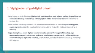 post-pandemisk
empowerment-program
Digital trivsel er vigtig, fordi den hjælper folk med at opnå en sund balance mellem deres offline- og
onlineaktiviteter og med at bruge teknologi på en måde, der forbedrer deres liv i stedet for at
forringe det.
Ved at indføre sunde digitale vaner kan man reducere risikoen for at udvikle digital afhængighed,
angst, depression og andre negative konsekvenser, der er forbundet med overdreven brug af
teknologi.
Nogle eksempler på sunde digitale vaner er at sætte grænser for brugen af teknologi, tage
regelmæssige pauser fra skærmen, praktisere mindfulness og engagere sig i offline-aktiviteter,
der fremmer fysisk og mental sundhed, såsom motion, socialt samvær med venner og at tilbringe
tid i naturen.
1. Vigtigheden af god digital trivsel
 