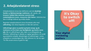 post-pandemisk
empowerment-program
Arbejdsrelateret stress kan defineres som de skadelige
fysiske og følelsesmæssige reaktioner, der opstår, når
kravene i jobbet ikke stemmer overens med
medarbejderens evner, ressourcer eller behov. Jobstress kan
føre til dårligt helbred og endda skader.
Begrebet arbejdsrelateret stress forveksles ofte med
udfordring, men disse begreber er ikke det samme.
Udfordringer giver os psykisk og fysisk energi, og de
motiverer os til at lære nye færdigheder og mestre vores
job. Når en udfordring er løst, føler vi os afslappede og
tilfredse. Udfordring er således en vigtig ingrediens i et sundt
og produktivt arbejde. Betydningen af udfordringer i vores
arbejdsliv er sandsynligvis det, folk refererer til, når de siger
"En lille smule stress er godt for dig".
2. Arbejdsrelateret stress
 